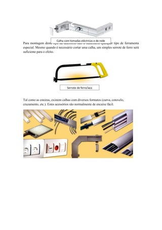 Calha com tomadas eléctricas e de rede
Para montagem deste tipo de acessório não é necessário qualquer tipo de ferramenta
especial. Mesmo quando é necessário cortar uma calha, um simples serrote de ferro será
suficiente para o efeito.




                                 Serrote de ferro/aço



Tal como as esteiras, existem calhas com diversos formatos (curva, cotovelo,
cruzamento, etc.). Estes acessórios são normalmente de encaixe fácil.
 