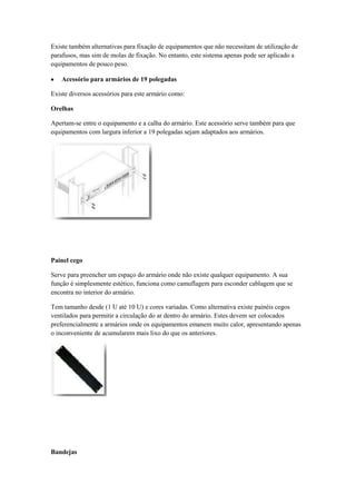 Existe também alternativas para fixação de equipamentos que não necessitam de utilização de
parafusos, mas sim de molas de fixação. No entanto, este sistema apenas pode ser aplicado a
equipamentos de pouco peso.

    Acessório para armários de 19 polegadas

Existe diversos acessórios para este armário como:

Orelhas

Apertam-se entre o equipamento e a calha do armário. Este acessório serve também para que
equipamentos com largura inferior a 19 polegadas sejam adaptados aos armários.




Painel cego

Serve para preencher um espaço do armário onde não existe qualquer equipamento. A sua
função é simplesmente estético, funciona como camuflagem para esconder cablagem que se
encontra no interior do armário.

Tem tamanho desde (1 U até 10 U) e cores variadas. Como alternativa existe painéis cegos
ventilados para permitir a circulação do ar dentro do armário. Estes devem ser colocados
preferencialmente a armários onde os equipamentos emanem muito calor, apresentando apenas
o inconveniente de acumularem mais lixo do que os anteriores.




Bandejas
 