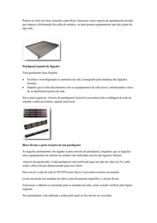 Podem ser úteis em duas situações específicas: funcionar como suporte de equipamento pesado
que impeça a deformação da calha do armário, ou para pousar equipamentos que não sejam do
tipo rack.




Patchpanel (painel de ligação)

Tem geralmente duas funções:

    Facilitar a reconfiguração (e aumento) da rede, conseguido pela mudança das ligações
    frontais;
    Impedir que se lide directamente com os equipamentos de rede ativos, minimizando o risco
    de se danificarem portas de rede.

Serve para organizar. Através do patchpanel é possível concentrar toda a cablagem de rede de
entrada e saída do armário, apenas num local.




Bloco Krone e parte traseira de um patchpanel

As ligações permanentes são ligadas à parte traseira do patchpanel, enquanto, que as ligações
entre equipamentos do interior do armário são realizadas através das ligações frontais

 (através de patchcords). Cada patchpanel está certificado para um tipo de cabo (cat 5e, cat6)
sendo o bloco Krone dimensionado para esse efeito.

Para cravar o cabo de rede (UTP/STP) neste bloco é necessário recorrer novamente

(como mostrada nas tomadas de rede) a uma ferramenta específica, o alicate Krone.

O processo é idêntico ao mostrado para as tomadas de rede, como se pode verificar pela figura
seguinte.

Nos patchpanels, está indicada a ordem pela qual os fios devem ser cravados.
 