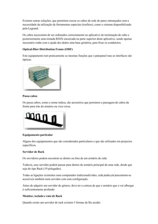 Existem outras soluções, que permitem cravar os cabos de rede de pares entrançados sem a
necessidade da utilização de ferramentas especiais (toolless), como o sistema disponibilizado
pela Legrand.

Os cabos necessitam de ser ordenados correctamente no aplicativo de terminação de cabo e
posteriormente uma tomada RJ45é encaixada na parte superior deste aplicativo, sendo apenas
necessário rodar com a ajuda dos dedos uma base giratória, para fixar os condutores.

Optical-fiber Distribution Frame (ODF)

Este equipamento tem praticamente as mesmas funções que o patcpanel mas as interfaces são
ópticas.




Passa cabos

Os passa cabos, como o nome indica, são acessórios que permitem a passagem de cabos da
frente para trás do armário ou vice-versa.




Equipamento particular

Alguns dos equipamentos que são considerados particulares e que são utilizados em projectos
específicos.

Servidor de Rack

Os servidores podem encontrar-se dentro ou fora de um armário de rede.

Todavia, esse servidor poderá passar para dentro do armário principal de uma rede, desde que
seja do tipo Rack (19 polegadas).

Todas as ligações existentes num computador tradicional(vídeo, rede,áudio,etc)encontram-se
acessíveis também num servidor com esta configuração.

Antes de adquirir um servidor do género, deve ter a certeza de que o armário que o vai albergar
é suficientemente profundo

Monitor, teclado e rato de Rack

Quando existe um servidor de rack existem 3 formas de lhe aceder.
 