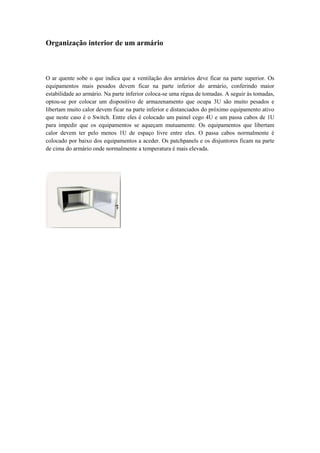 Organização interior de um armário



O ar quente sobe o que indica que a ventilação dos armários deve ficar na parte superior. Os
equipamentos mais pesados devem ficar na parte inferior do armário, conferindo maior
estabilidade ao armário. Na parte inferior coloca-se uma régua de tomadas. A seguir às tomadas,
optou-se por colocar um dispositivo de armazenamento que ocupa 3U são muito pesados e
libertam muito calor devem ficar na parte inferior e distanciados do próximo equipamento ativo
que neste caso é o Switch. Entre eles é colocado um painel cego 4U e um passa cabos de 1U
para impedir que os equipamentos se aqueçam mutuamente. Os equipamentos que libertam
calor devem ter pelo menos 1U de espaço livre entre eles. O passa cabos normalmente é
colocado por baixo dos equipamentos a aceder. Os patchpanels e os disjuntores ficam na parte
de cima do armário onde normalmente a temperatura é mais elevada.
 