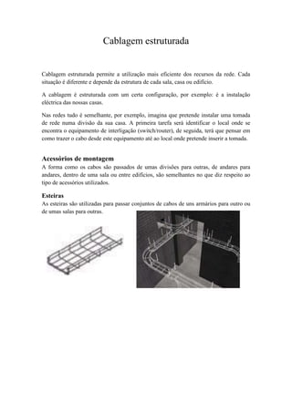 Cablagem estruturada


Cablagem estruturada permite a utilização mais eficiente dos recursos da rede. Cada
situação é diferente e depende da estrutura de cada sala, casa ou edifício.

A cablagem é estruturada com um certa configuração, por exemplo: é a instalação
eléctrica das nossas casas.

Nas redes tudo é semelhante, por exemplo, imagina que pretende instalar uma tomada
de rede numa divisão da sua casa. A primeira tarefa será identificar o local onde se
encontra o equipamento de interligação (switch/router), de seguida, terá que pensar em
como trazer o cabo desde este equipamento até ao local onde pretende inserir a tomada.


Acessórios de montagem
A forma como os cabos são passados de umas divisões para outras, de andares para
andares, dentro de uma sala ou entre edifícios, são semelhantes no que diz respeito ao
tipo de acessórios utilizados.

Esteiras
As esteiras são utilizadas para passar conjuntos de cabos de uns armários para outro ou
de umas salas para outras.
 