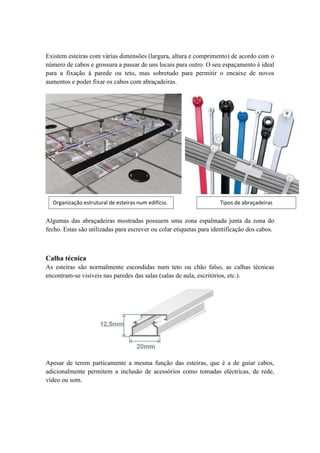 Existem esteiras com várias dimensões (largura, altura e comprimento) de acordo com o
número de cabos e grossura a passar de uns locais para outro. O seu espaçamento é ideal
para a fixação à parede ou teto, mas sobretudo para permitir o encaixe de novos
aumentos e poder fixar os cabos com abraçadeiras.




  Organização estrutural de esteiras num edifício.                  Tipos de abraçadeiras


Algumas das abraçadeiras mostradas possuem uma zona espalmada junta da zona do
fecho. Estas são utilizadas para escrever ou colar etiquetas para identificação dos cabos.



Calha técnica
As esteiras são normalmente escondidas num teto ou chão falso, as calhas técnicas
encontram-se visíveis nas paredes das salas (salas de aula, escritórios, etc.).




Apesar de terem particamente a mesma função das esteiras, que é a de guiar cabos,
adicionalmente permitem a inclusão de acessórios como tomadas eléctricas, de rede,
vídeo ou som.
 
