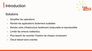 Introduction
Solutions
- Simplifier les opérations
- Rendre les applications facilement scalables
- Rendre votre infrastructure facilement restaurable et reproductible
- Limiter les erreurs inattendus
- Plus besoin de raconter l’histoire de chaque composant
- Cloud reboot sans craintes
 
