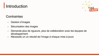 Introduction
Contraintes
- Gestion d’images
- Sécurisation des images
- Demande plus de rigueure, plus de collaboration avec les équipes de
développement
- Nécessite un un rebuild de l’image à chaque mise à jours
 