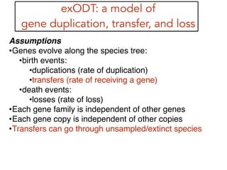 exODT: a model of
gene duplication, transfer, and loss
Assumptions!
•Genes evolve along the species tree:!
•birth events:!
•duplications (rate of duplication)!
•transfers (rate of receiving a gene)!
•death events:!
•losses (rate of loss)!
•Each gene family is independent of other genes!
•Each gene copy is independent of other copies!
•Transfers can go through unsampled/extinct species!
!
!
 