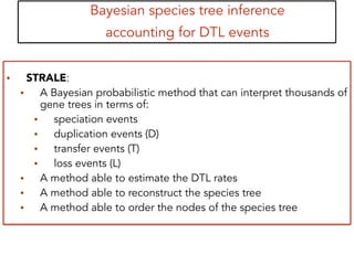 Bayesian species tree inference
accounting for DTL events
• STRALE:
• A Bayesian probabilistic method that can interpret thousands of
gene trees in terms of:
• speciation events
• duplication events (D)
• transfer events (T)
• loss events (L)
• A method able to estimate the DTL rates
• A method able to reconstruct the species tree
• A method able to order the nodes of the species tree
 
