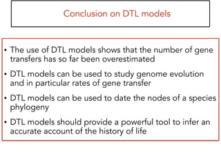 Conclusion on DTL models
• The use of DTL models shows that the number of gene
transfers has so far been overestimated
• DTL models can be used to study genome evolution
and in particular rates of gene transfer
• DTL models can be used to date the nodes of a species
phylogeny
• DTL models should provide a powerful tool to infer an
accurate account of the history of life
 