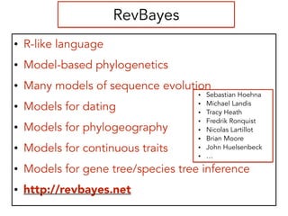 RevBayes
• R-like language
• Model-based phylogenetics
• Many models of sequence evolution
• Models for dating
• Models for phylogeography
• Models for continuous traits
• Models for gene tree/species tree inference
• http://revbayes.net
• Sebastian Hoehna
• Michael Landis
• Tracy Heath
• Fredrik Ronquist
• Nicolas Lartillot
• Brian Moore
• John Huelsenbeck
• …
 
