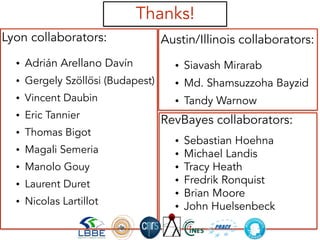 RevBayes collaborators:
• Sebastian Hoehna
• Michael Landis
• Tracy Heath
• Fredrik Ronquist
• Brian Moore
• John Huelsenbeck
• …
Lyon collaborators:
• Adrián Arellano Davín
• Gergely Szöllősi (Budapest)
• Vincent Daubin
• Eric Tannier
• Thomas Bigot
• Magali Semeria
• Manolo Gouy
• Laurent Duret
• Nicolas Lartillot
Austin/Illinois collaborators:
• Siavash Mirarab
• Md. Shamsuzzoha Bayzid
• Tandy Warnow
Thanks!
 