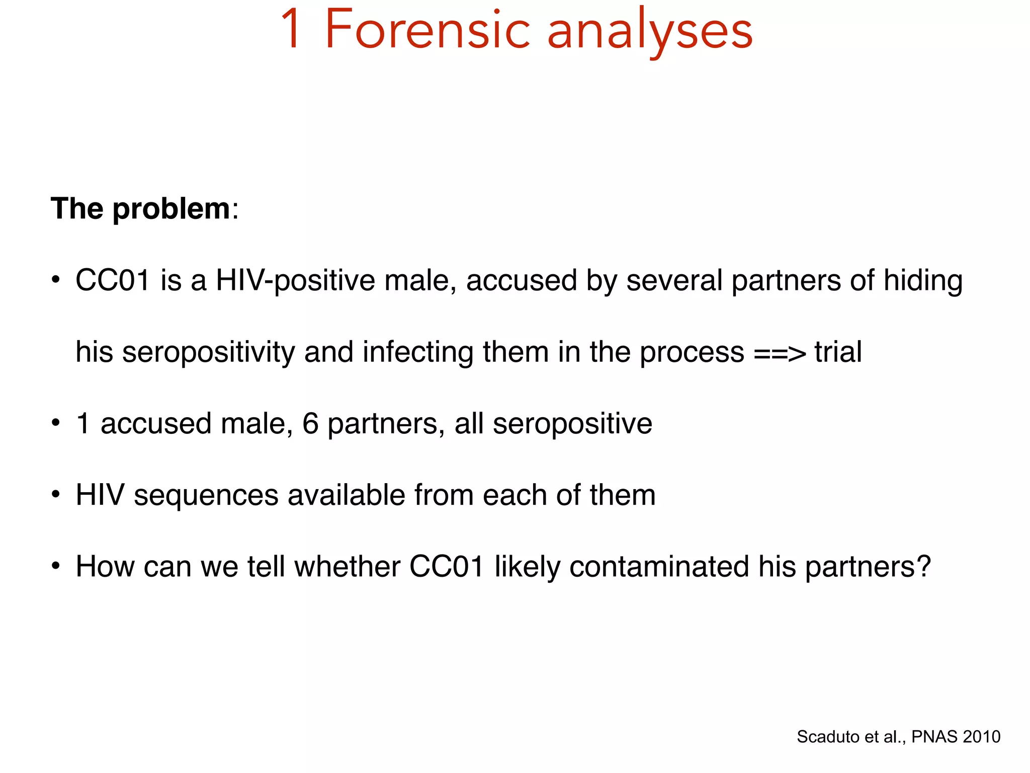 1 Forensic analyses
Scaduto et al., PNAS 2010
The problem:!
• CC01 is a HIV-positive male, accused by several partners of hiding
his seropositivity and infecting them in the process ==> trial!
• 1 accused male, 6 partners, all seropositive!
• HIV sequences available from each of them!
• How can we tell whether CC01 likely contaminated his partners?
 