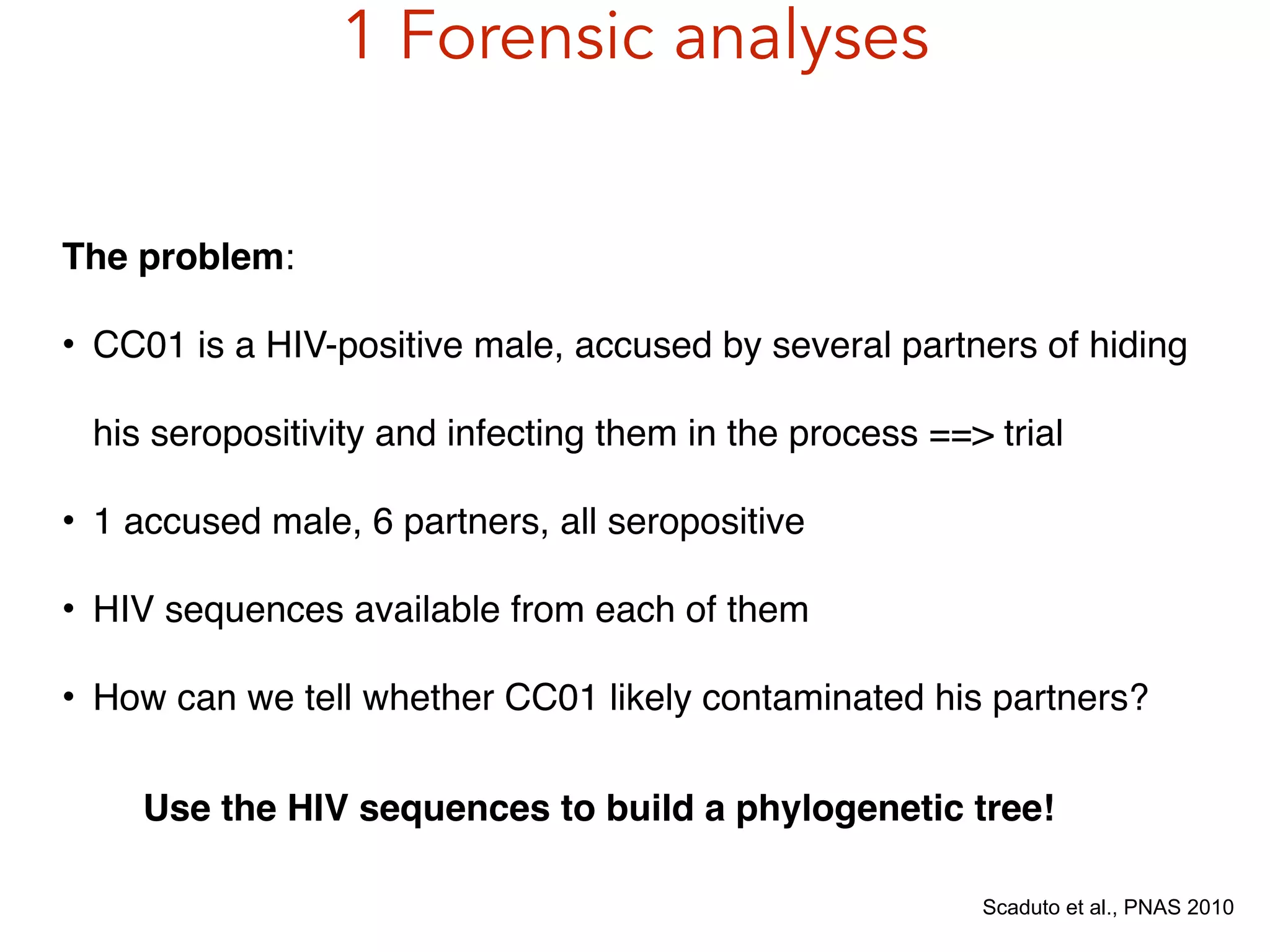 1 Forensic analyses
Scaduto et al., PNAS 2010
The problem:!
• CC01 is a HIV-positive male, accused by several partners of hiding
his seropositivity and infecting them in the process ==> trial!
• 1 accused male, 6 partners, all seropositive!
• HIV sequences available from each of them!
• How can we tell whether CC01 likely contaminated his partners?
Use the HIV sequences to build a phylogenetic tree!
 