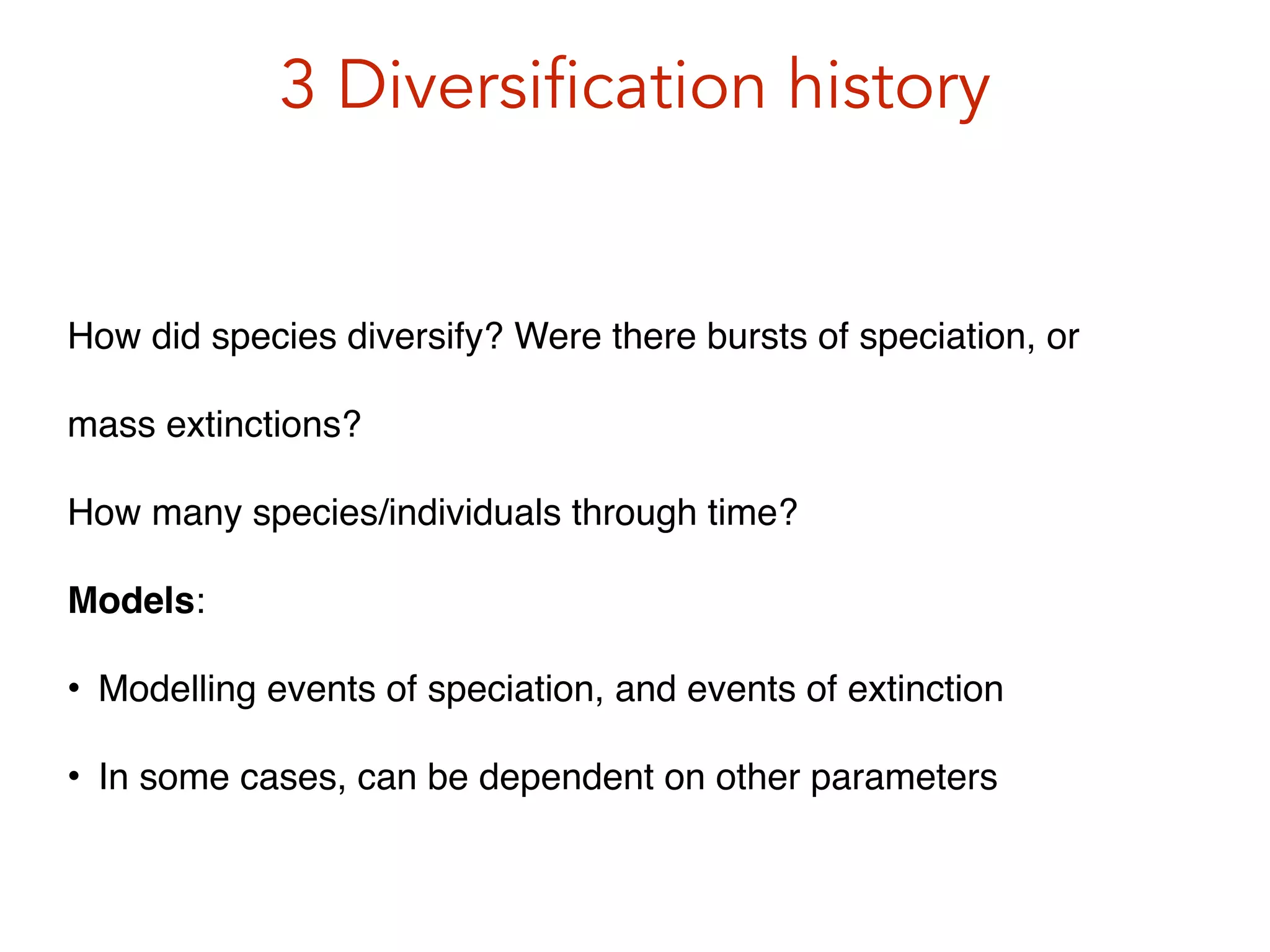 3 Diversification history
How did species diversify? Were there bursts of speciation, or
mass extinctions? !
How many species/individuals through time?!
Models:!
• Modelling events of speciation, and events of extinction!
• In some cases, can be dependent on other parameters
 