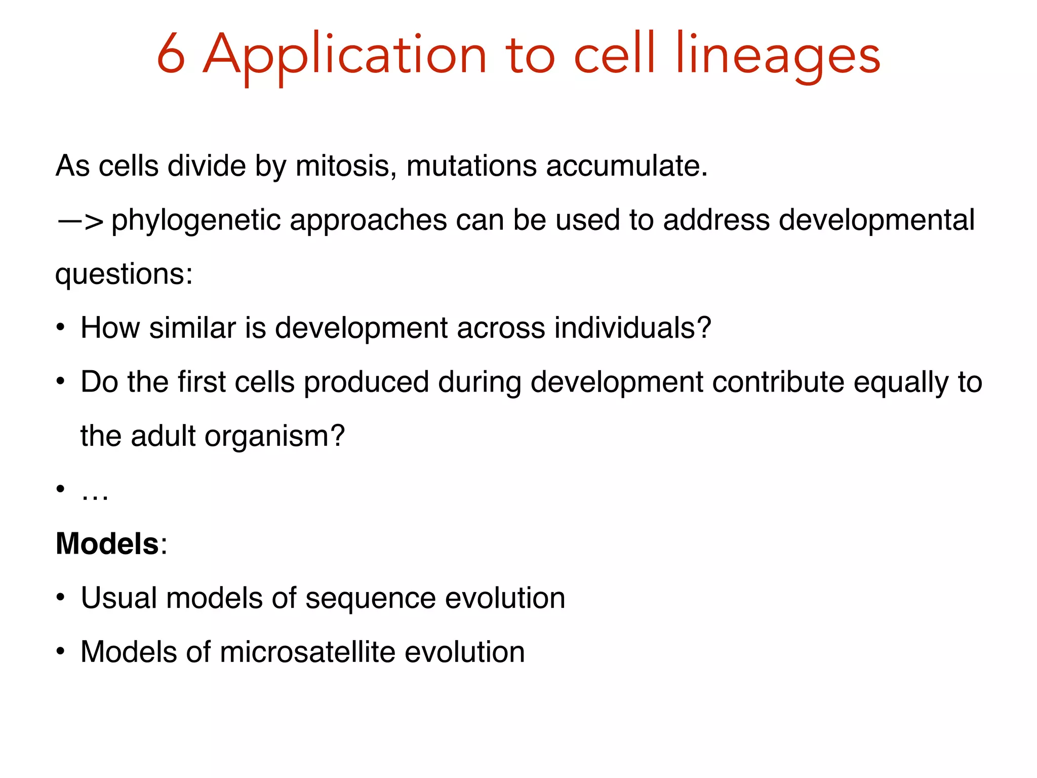 6 Application to cell lineages
As cells divide by mitosis, mutations accumulate. !
—> phylogenetic approaches can be used to address developmental
questions:!
• How similar is development across individuals?!
• Do the ﬁrst cells produced during development contribute equally to
the adult organism?!
• …!
Models:!
• Usual models of sequence evolution!
• Models of microsatellite evolution
 