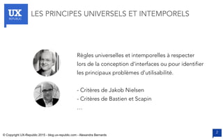 UXREPUBLIC
2
LES PRINCIPES UNIVERSELS ET INTEMPORELS
Règles universelles et intemporelles à respecter
lors de la conception d’interfaces ou pour identifier
les principaux problèmes d’utilisabilité.
- Critères de Jakob Nielsen
- Critères de Bastien et Scapin
…
© Copyright UX-Republic 2015 - blog.ux-republic.com - Alexandra Bernards
 