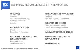 UXREPUBLIC
4
#1 GUIDAGE
Incitation
Groupement / Distinction
Feedback Immédiat
Lisibilité
#2 CHARGE DE TRAVAIL
Brièveté
Densité de l’information
#3 CONTRÔLE DES UTILISATEURS
SUR LEURS ACTIONS
Actions explicites
Contrôle utilisateur
#4 ADAPTABILITÉ DE L’APPLICATION
Fléxibilité
Prise en compte de l’expérience
#5 GESTION DES ERREURS
Protection contre les erreurs
Qualité des messages d’erreur
#6 HOMOGÉNEÏTÉ ET COHÉRENCE
#7 SIGNIFIANCE DES CODES ET
DÉNOMINATIONS
#8 COMPATIBILITÉ
LES PRINCIPES UNIVERSELS ET INTEMPORELS
© Copyright UX-Republic 2015 - blog.ux-republic.com - Alexandra Bernards
 