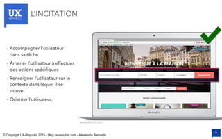 UXREPUBLIC
6
L’INCITATION
www.airbnb.com
- Accompagner l’utilisateur
dans sa tâche
- Amener l’utilisateur à effectuer
des actions spécifiques
- Renseigner l’utilisateur sur le
contexte dans lequel il se
trouve
- Orienter l’utilisateur.
© Copyright UX-Republic 2015 - blog.ux-republic.com - Alexandra Bernards
 