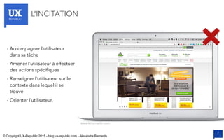 UXREPUBLIC
7
L’INCITATION
- Accompagner l’utilisateur
dans sa tâche
- Amener l’utilisateur à effectuer
des actions spécifiques
- Renseigner l’utilisateur sur le
contexte dans lequel il se
trouve
- Orienter l’utilisateur.
www.leroymerlin.com
© Copyright UX-Republic 2015 - blog.ux-republic.com - Alexandra Bernards
 