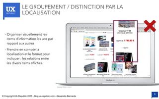 UXREPUBLIC
8
LE GROUPEMENT / DISTINCTION PAR LA
LOCALISATION
www.fnac.com
- Organiser visuellement les
items d’information les uns par
rapport aux autres
- Prendre en compte la
localisation et le format pour
indiquer : les relations entre
les divers items afﬁchés.
© Copyright UX-Republic 2015 - blog.ux-republic.com - Alexandra Bernards
 