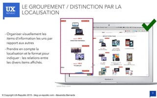 UXREPUBLIC
9
LE GROUPEMENT / DISTINCTION PAR LA
LOCALISATION
www.fnac.com
- Organiser visuellement les
items d’information les uns par
rapport aux autres
- Prendre en compte la
localisation et le format pour
indiquer : les relations entre
les divers items afﬁchés.
© Copyright UX-Republic 2015 - blog.ux-republic.com - Alexandra Bernards
 