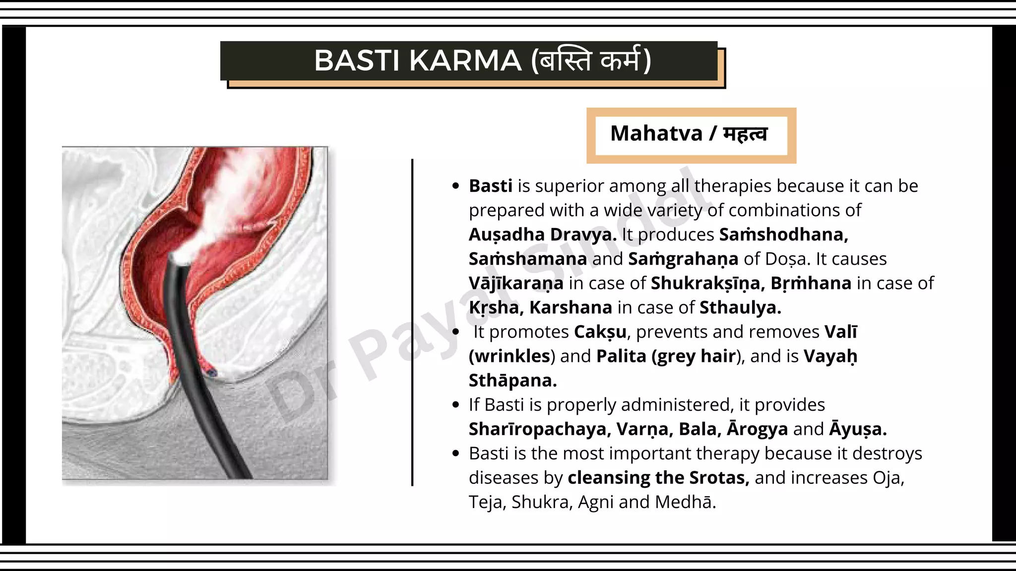 Mahatva / महत्व
Basti is superior among all therapies because it can be
prepared with a wide variety of combinations of
Auṣadha Dravya. It produces Saṁshodhana,
Saṁshamana and Saṁgrahaṇa of Doṣa. It causes
Vājīkaraṇa in case of Shukrakṣīṇa, Bṛṁhana in case of
Kṛsha, Karshana in case of Sthaulya.
It promotes Cakṣu, prevents and removes Valī
(wrinkles) and Palita (grey hair), and is Vayaḥ
Sthāpana.
If Basti is properly administered, it provides
Sharīropachaya, Varṇa, Bala, Ārogya and Āyuṣa.
Basti is the most important therapy because it destroys
diseases by cleansing the Srotas, and increases Oja,
Teja, Shukra, Agni and Medhā.
BASTI KARMA (बस्ति कर्म)
Dr Payal Sindel
 