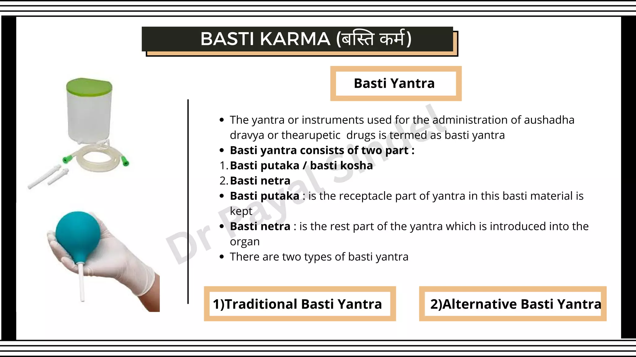 Basti Yantra
BASTI KARMA (बस्ति कर्म)
1)Traditional Basti Yantra 2)Alternative Basti Yantra
The yantra or instruments used for the administration of aushadha
dravya or thearupetic drugs is termed as basti yantra
Basti yantra consists of two part :
Basti putaka / basti kosha
Basti netra
Basti putaka : is the receptacle part of yantra in this basti material is
kept
Basti netra : is the rest part of the yantra which is introduced into the
organ
There are two types of basti yantra
1.
2.
Dr Payal Sindel
 
