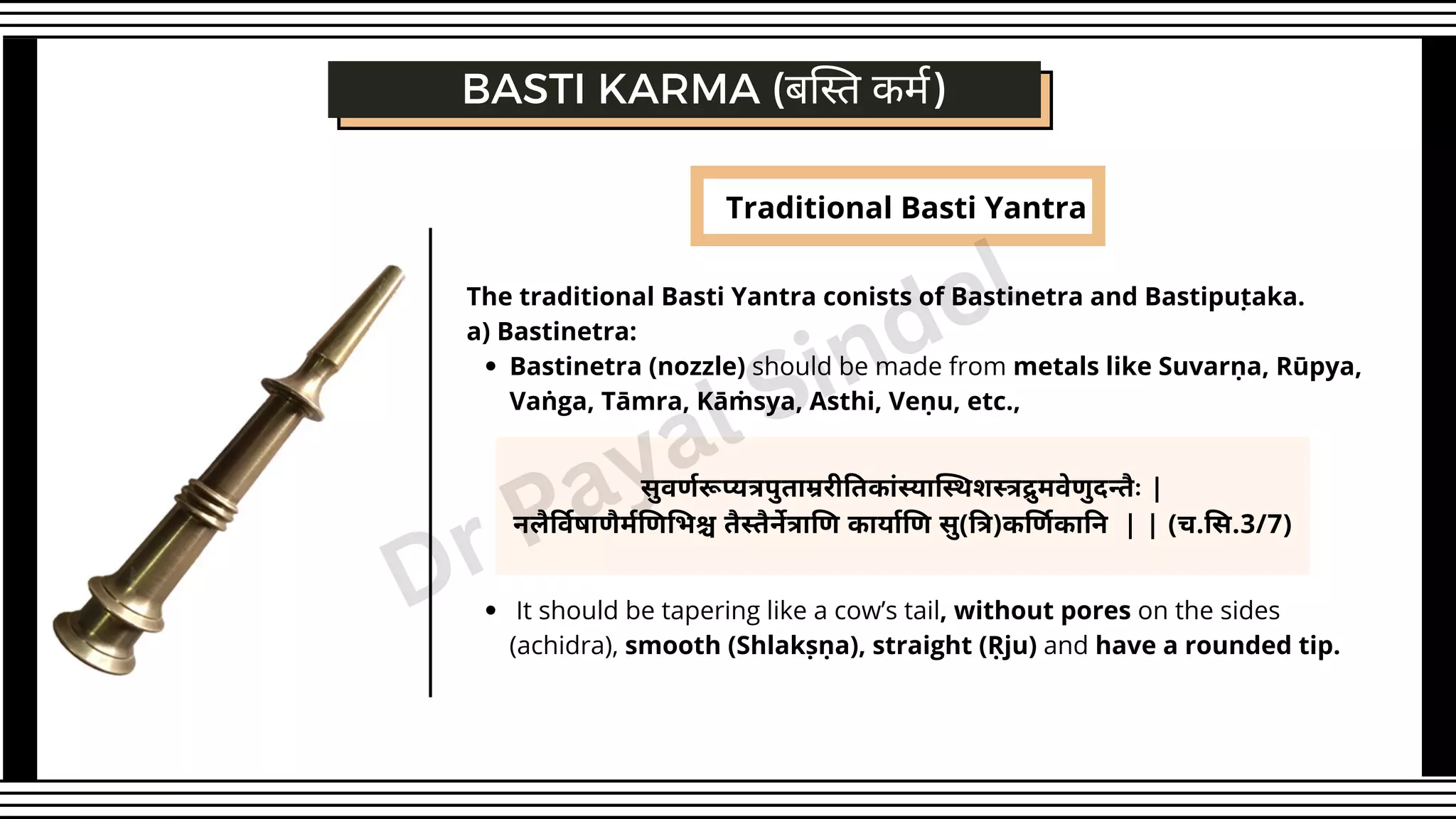 Traditional Basti Yantra
Bastinetra (nozzle) should be made from metals like Suvarṇa, Rūpya,
Vaṅga, Tāmra, Kāṁsya, Asthi, Veṇu, etc.,
It should be tapering like a cow’s tail, without pores on the sides
(achidra), smooth (Shlakṣṇa), straight (Ṛju) and have a rounded tip.
The traditional Basti Yantra conists of Bastinetra and Bastipuṭaka.
a) Bastinetra:
सुवर्णरूप्यत्रपुताम्ररीतिकांस्यास्थिशस्त्रद्रुमवेणुदन्तैः |
नलैर्विषाणैर्मणिभिश्च तैस्तैर्नेत्राणि कार्याणि सु(त्रि)कर्णिकानि | | (च.सि.3/7)
BASTI KARMA (बस्ति कर्म)
Dr Payal Sindel
 