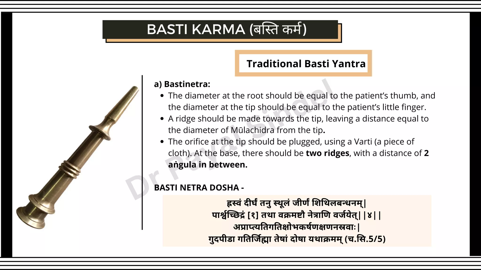Traditional Basti Yantra
The diameter at the root should be equal to the patient’s thumb, and
the diameter at the tip should be equal to the patient’s little finger.
A ridge should be made towards the tip, leaving a distance equal to
the diameter of Mūlachidra from the tip.
The orifice at the tip should be plugged, using a Varti (a piece of
cloth). At the base, there should be two ridges, with a distance of 2
aṅgula in between.
a) Bastinetra:
BASTI NETRA DOSHA -
BASTI KARMA (बस्ति कर्म)
ह्रस्वं दीर्घं तनु स्थूलं जीर्णं शिथिलबन्धनम्|
पार्श्वच्छिद्रं [१] तथा वक्रमष्टौ नेत्राणि वर्जयेत्||४||
अप्राप्त्यतिगतिक्षोभकर्षणक्षणनस्रवाः|
गुदपीडा गतिर्जिह्मा तेषां दोषा यथाक्रमम् (च.सि.5/5)
Dr Payal Sindel
 