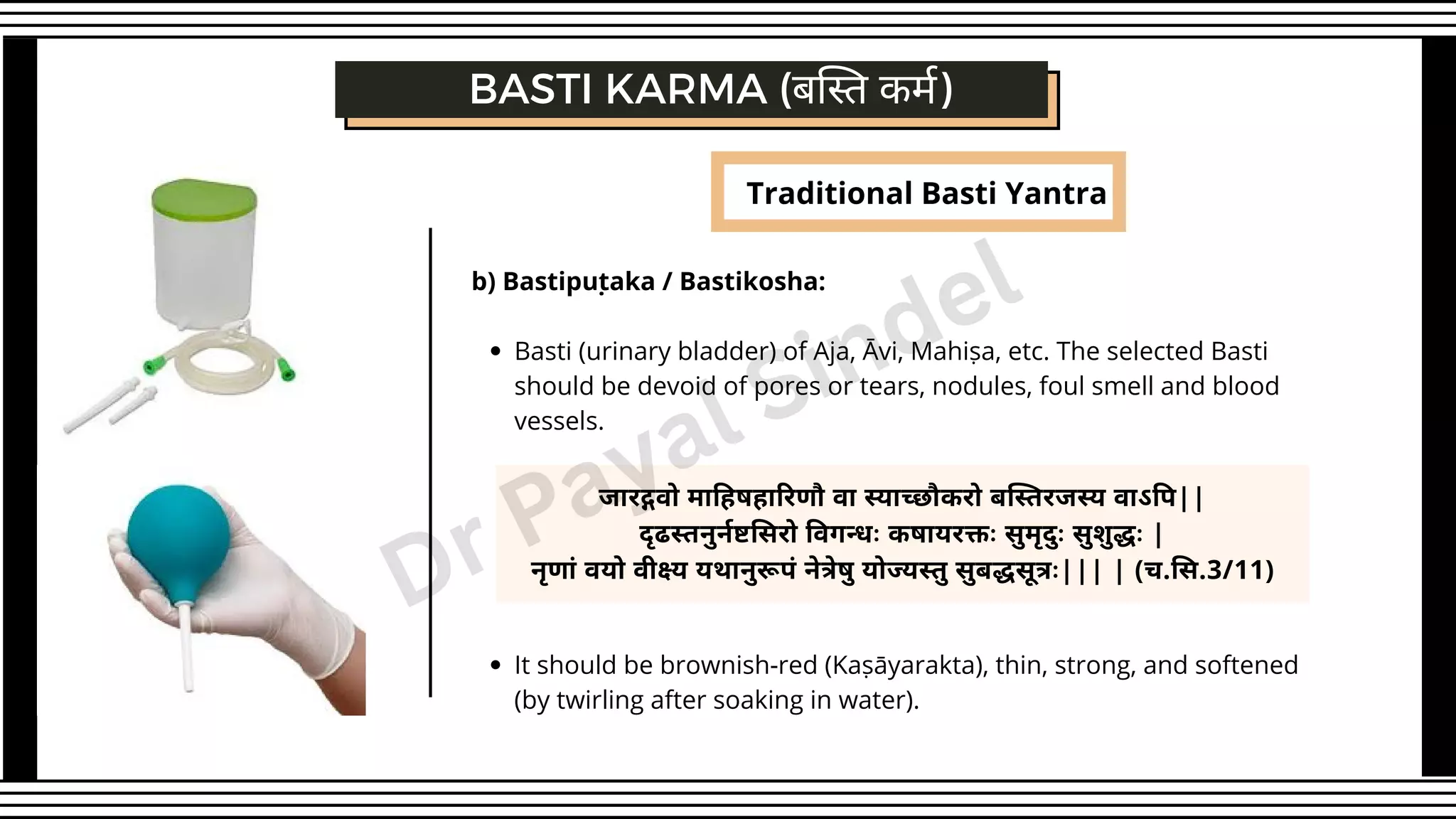 Traditional Basti Yantra
BASTI KARMA (बस्ति कर्म)
Basti (urinary bladder) of Aja, Āvi, Mahiṣa, etc. The selected Basti
should be devoid of pores or tears, nodules, foul smell and blood
vessels.
It should be brownish-red (Kaṣāyarakta), thin, strong, and softened
(by twirling after soaking in water).
b) Bastipuṭaka / Bastikosha:
जारद्गवो माहिषहारिणौ वा स्याच्छौकरो बस्तिरजस्य वाऽपि||
दृढस्तनुर्नष्टसिरो विगन्धः कषायरक्तः सुमृदुः सुशुद्धः |
नृणां वयो वीक्ष्य यथानुरूपं नेत्रेषु योज्यस्तु सुबद्धसूत्रः||| | (च.सि.3/11)
Dr Payal Sindel
 