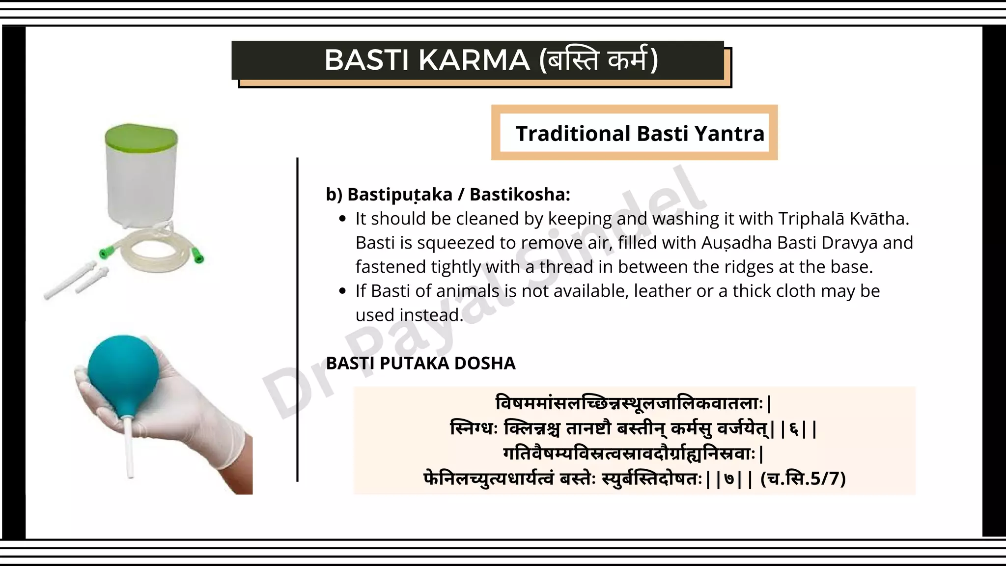 Traditional Basti Yantra
BASTI KARMA (बस्ति कर्म)
It should be cleaned by keeping and washing it with Triphalā Kvātha.
Basti is squeezed to remove air, filled with Auṣadha Basti Dravya and
fastened tightly with a thread in between the ridges at the base.
If Basti of animals is not available, leather or a thick cloth may be
used instead.
b) Bastipuṭaka / Bastikosha:
BASTI PUTAKA DOSHA
विषममांसलच्छिन्नस्थूलजालिकवातलाः|
स्निग्धः क्लिन्नश्च तानष्टौ बस्तीन् कर्मसु वर्जयेत्||६||
गतिवैषम्यविस्रत्वस्रावदौर्ग्राह्यनिस्रवाः|
फे निलच्युत्यधार्यत्वं बस्तेः स्युर्बस्तिदोषतः||७|| (च.सि.5/7)
Dr Payal Sindel
 