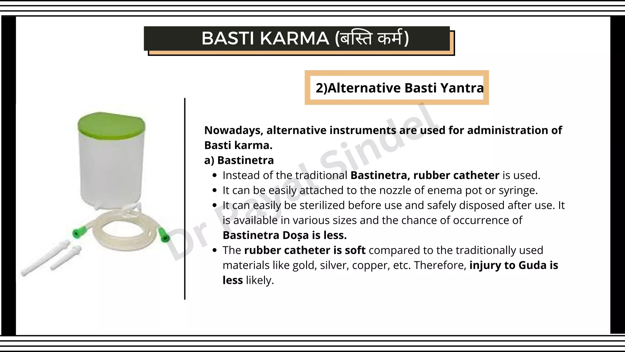 BASTI KARMA (बस्ति कर्म)
2)Alternative Basti Yantra
Instead of the traditional Bastinetra, rubber catheter is used.
It can be easily attached to the nozzle of enema pot or syringe.
It can easily be sterilized before use and safely disposed after use. It
is available in various sizes and the chance of occurrence of
Bastinetra Doṣa is less.
The rubber catheter is soft compared to the traditionally used
materials like gold, silver, copper, etc. Therefore, injury to Guda is
less likely.
Nowadays, alternative instruments are used for administration of
Basti karma.
a) Bastinetra
Dr Payal Sindel
 