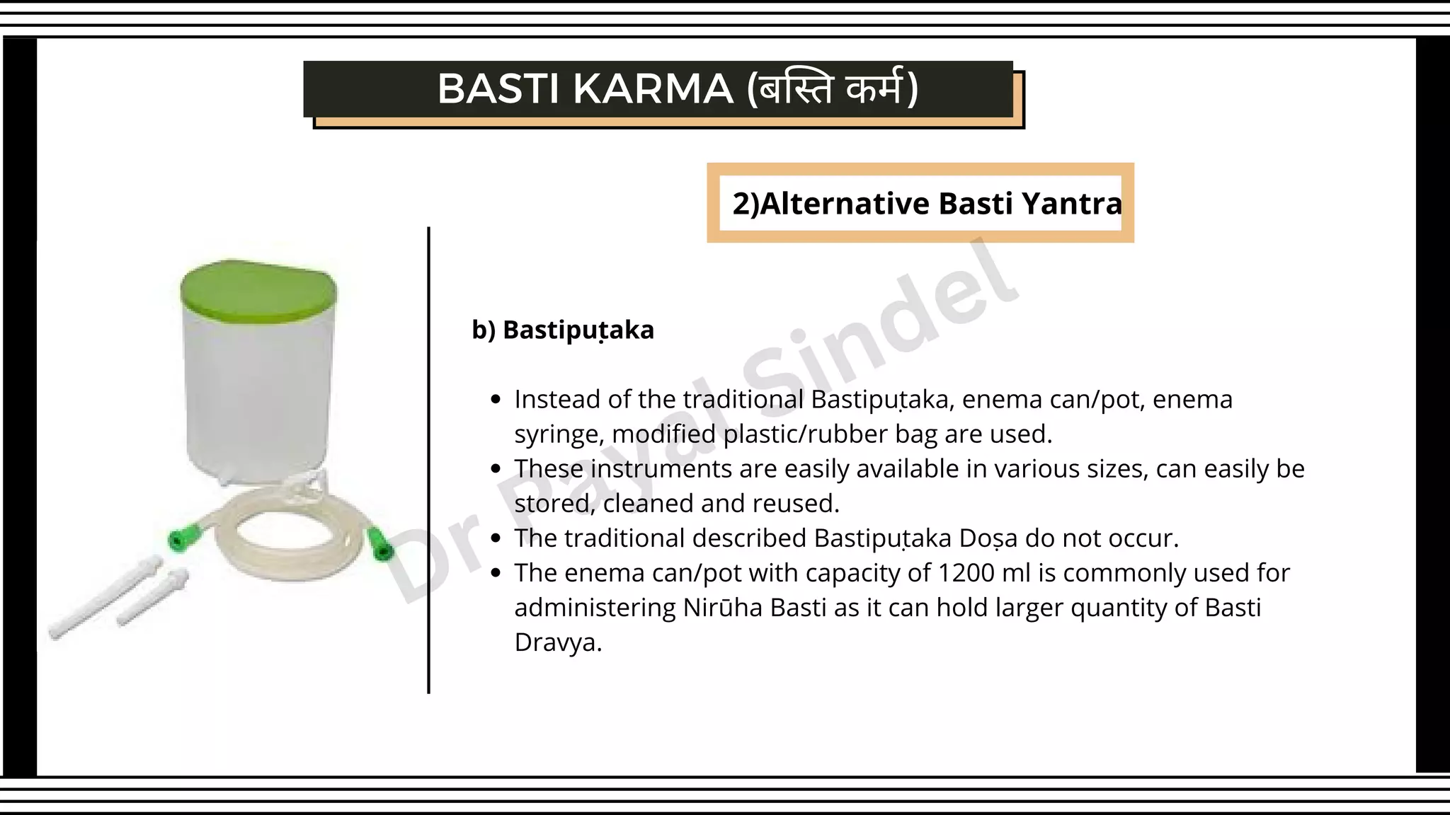 BASTI KARMA (बस्ति कर्म)
2)Alternative Basti Yantra
Instead of the traditional Bastipuṭaka, enema can/pot, enema
syringe, modified plastic/rubber bag are used.
These instruments are easily available in various sizes, can easily be
stored, cleaned and reused.
The traditional described Bastipuṭaka Doṣa do not occur.
The enema can/pot with capacity of 1200 ml is commonly used for
administering Nirūha Basti as it can hold larger quantity of Basti
Dravya.
b) Bastipuṭaka
Dr Payal Sindel
 