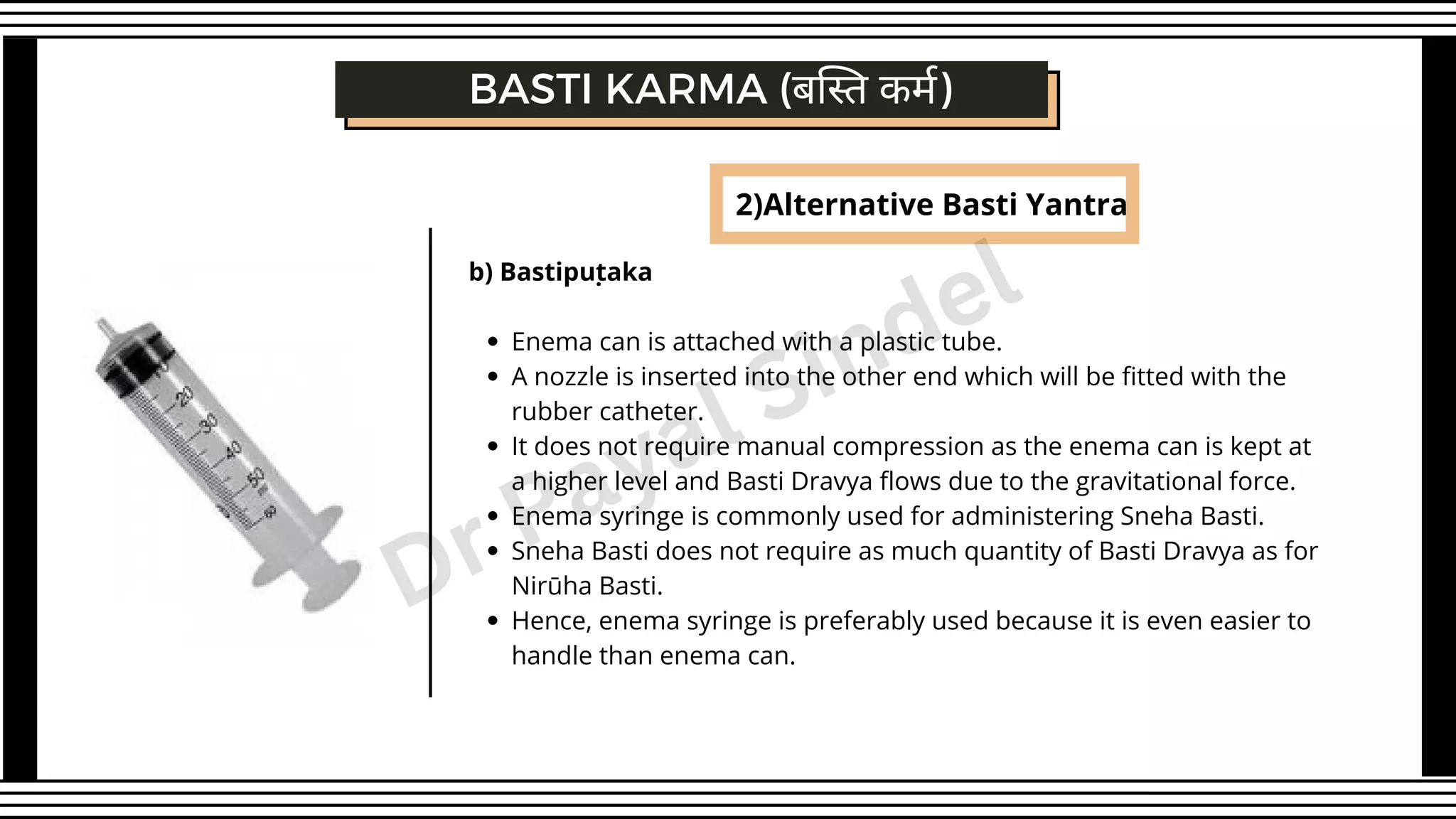 2)Alternative Basti Yantra
Enema can is attached with a plastic tube.
A nozzle is inserted into the other end which will be fitted with the
rubber catheter.
It does not require manual compression as the enema can is kept at
a higher level and Basti Dravya flows due to the gravitational force.
Enema syringe is commonly used for administering Sneha Basti.
Sneha Basti does not require as much quantity of Basti Dravya as for
Nirūha Basti.
Hence, enema syringe is preferably used because it is even easier to
handle than enema can.
b) Bastipuṭaka
BASTI KARMA (बस्ति कर्म)
Dr Payal Sindel
 