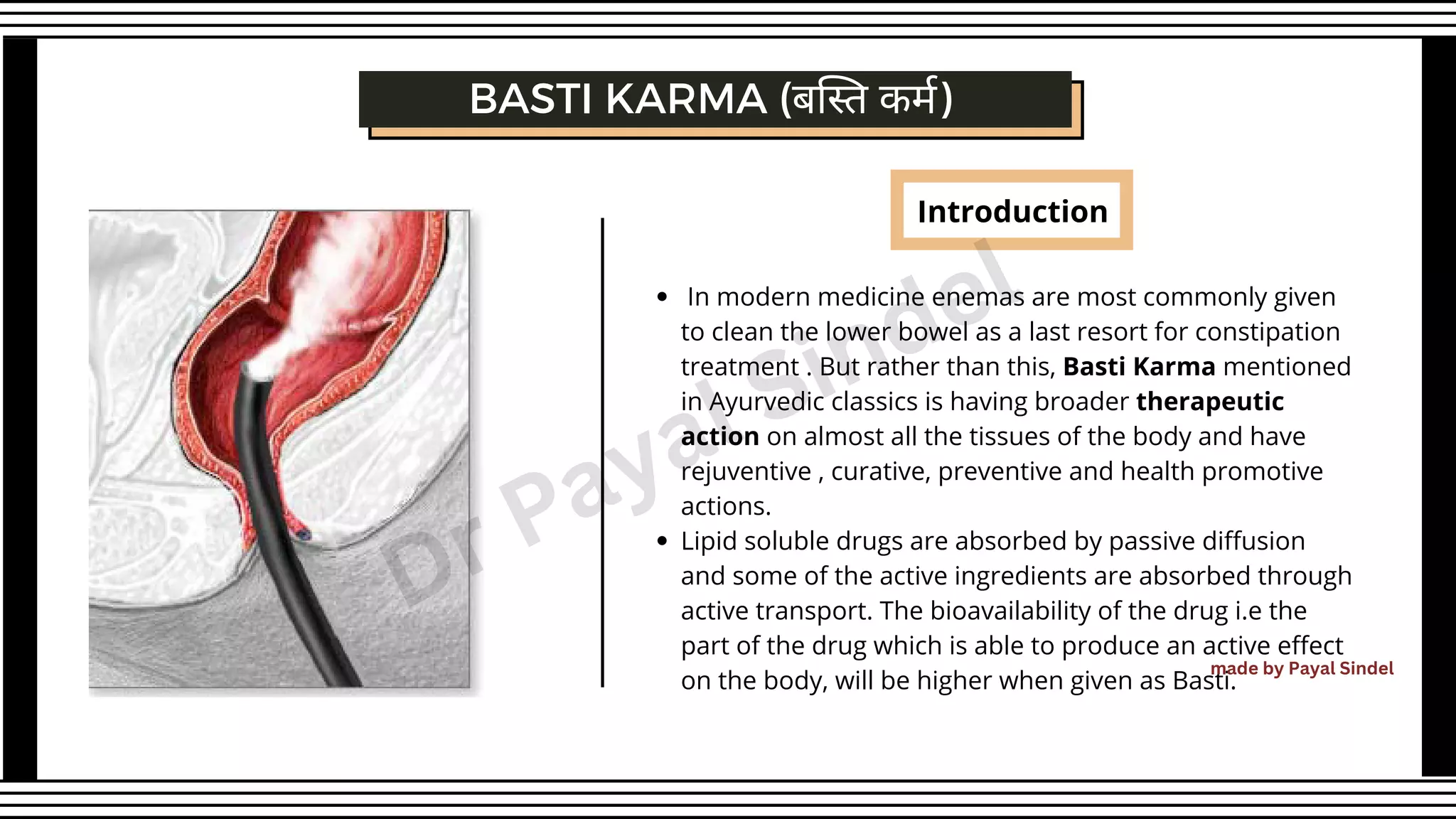 Introduction
BASTI KARMA (बस्ति कर्म)
In modern medicine enemas are most commonly given
to clean the lower bowel as a last resort for constipation
treatment . But rather than this, Basti Karma mentioned
in Ayurvedic classics is having broader therapeutic
action on almost all the tissues of the body and have
rejuventive , curative, preventive and health promotive
actions.
Lipid soluble drugs are absorbed by passive diffusion
and some of the active ingredients are absorbed through
active transport. The bioavailability of the drug i.e the
part of the drug which is able to produce an active effect
on the body, will be higher when given as Basti.
made by Payal Sindel
Dr Payal Sindel
 