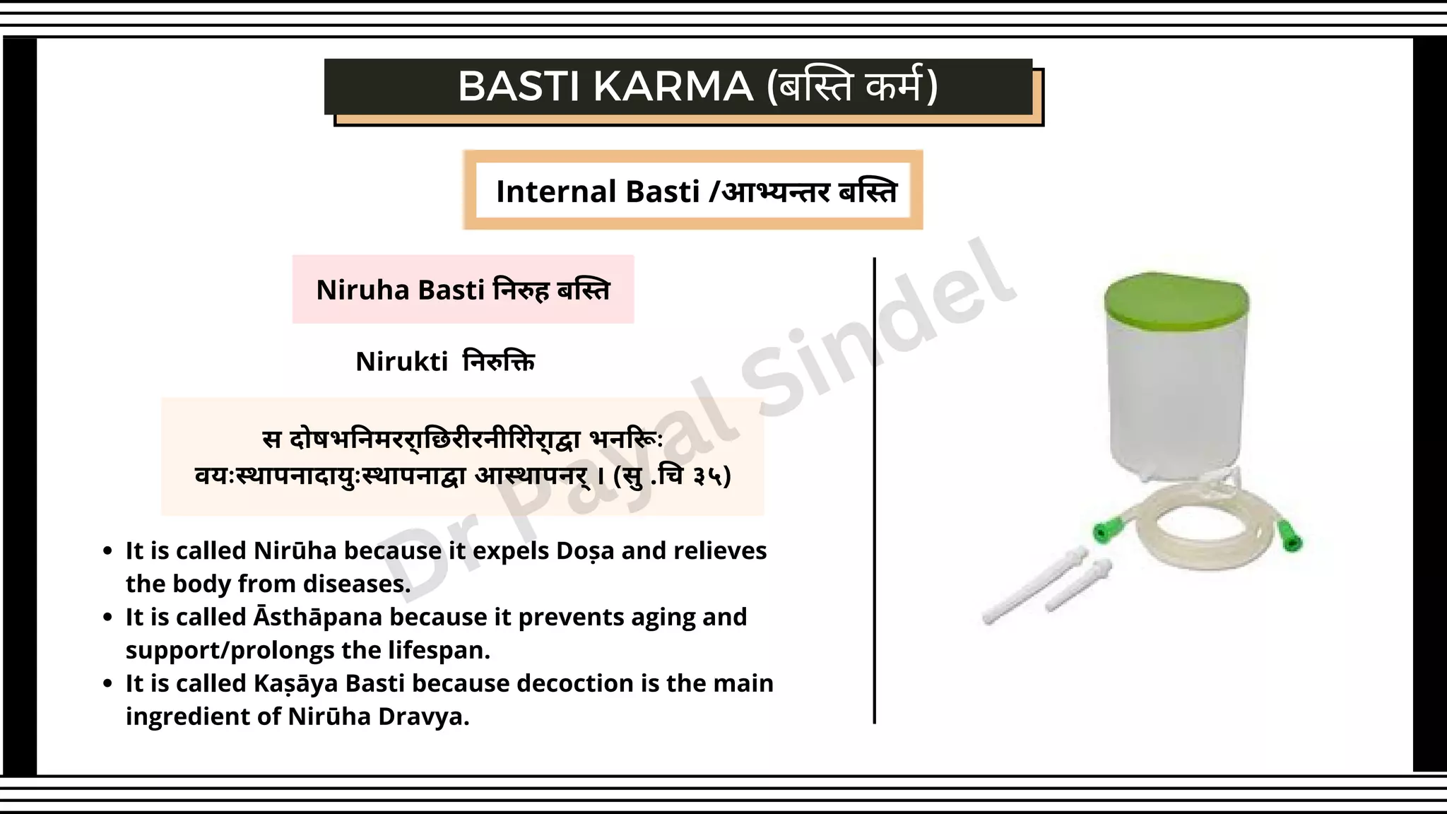 Niruha Basti निरुह बस्ति
स दोषभनिमरर्ाछिरीरनीरोिर्ाद्वा भनरूिः
वयःस्थापनादायुःस्थापनाद्वा आस्थापनर्् । (सु .चि ३५)
BASTI KARMA (बस्ति कर्म)
Nirukti निरुक्ति
It is called Nirūha because it expels Doṣa and relieves
the body from diseases.
It is called Āsthāpana because it prevents aging and
support/prolongs the lifespan.
It is called Kaṣāya Basti because decoction is the main
ingredient of Nirūha Dravya.
Internal Basti /आभ्यन्तर बस्ति
Dr Payal Sindel
 