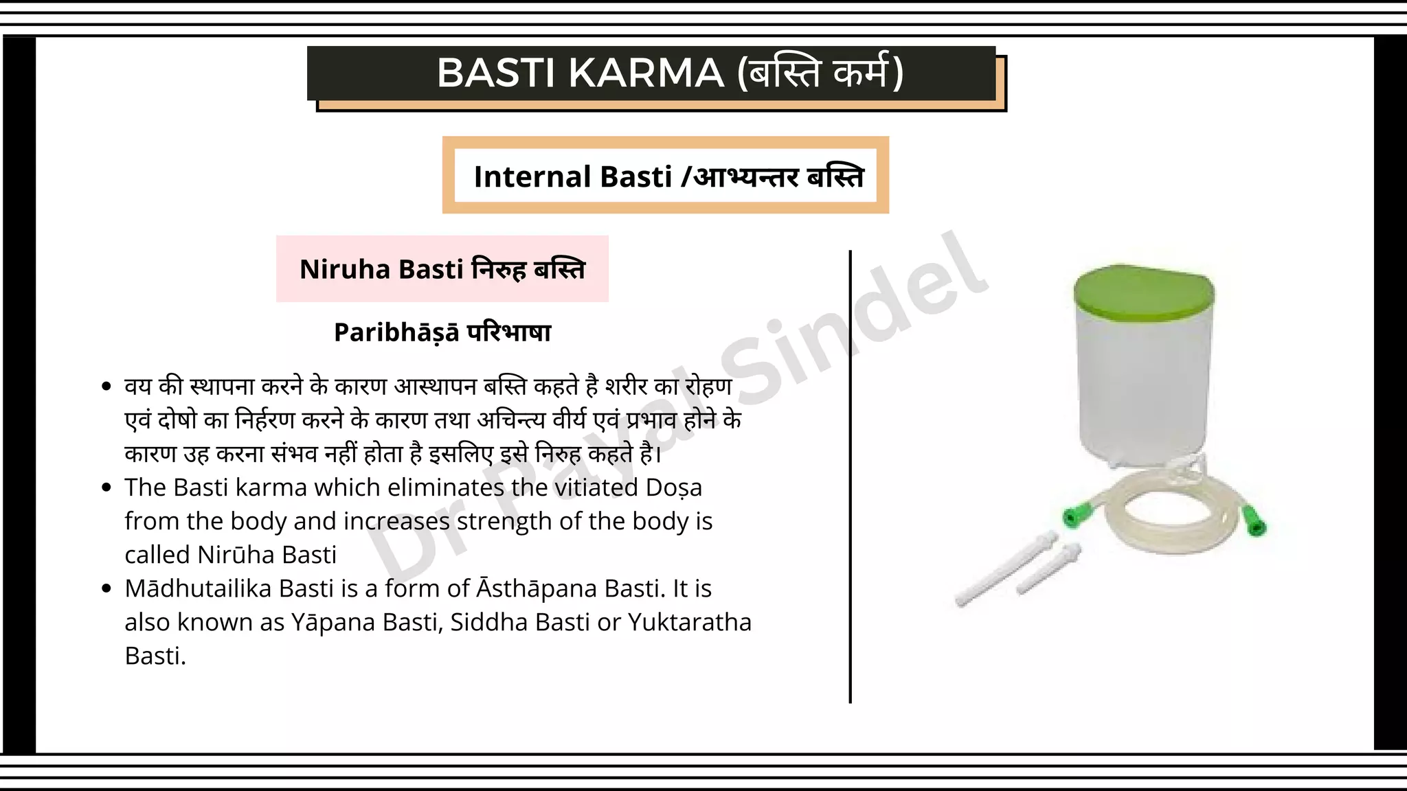 Niruha Basti निरुह बस्ति
BASTI KARMA (बस्ति कर्म)
Paribhāṣā परिभाषा
वय की स्थापना करने के कारण आस्थापन बस्ति कहते है शरीर का रोहण
एवं दोषो का निर्हरण करने के कारण तथा अचिन्त्य वीर्य एवं प्रभाव होने के
कारण उह करना संभव नहीं होता है इसलिए इसे निरुह कहते है।
The Basti karma which eliminates the vitiated Doṣa
from the body and increases strength of the body is
called Nirūha Basti
Mādhutailika Basti is a form of Āsthāpana Basti. It is
also known as Yāpana Basti, Siddha Basti or Yuktaratha
Basti.
Internal Basti /आभ्यन्तर बस्ति
Dr Payal Sindel
 