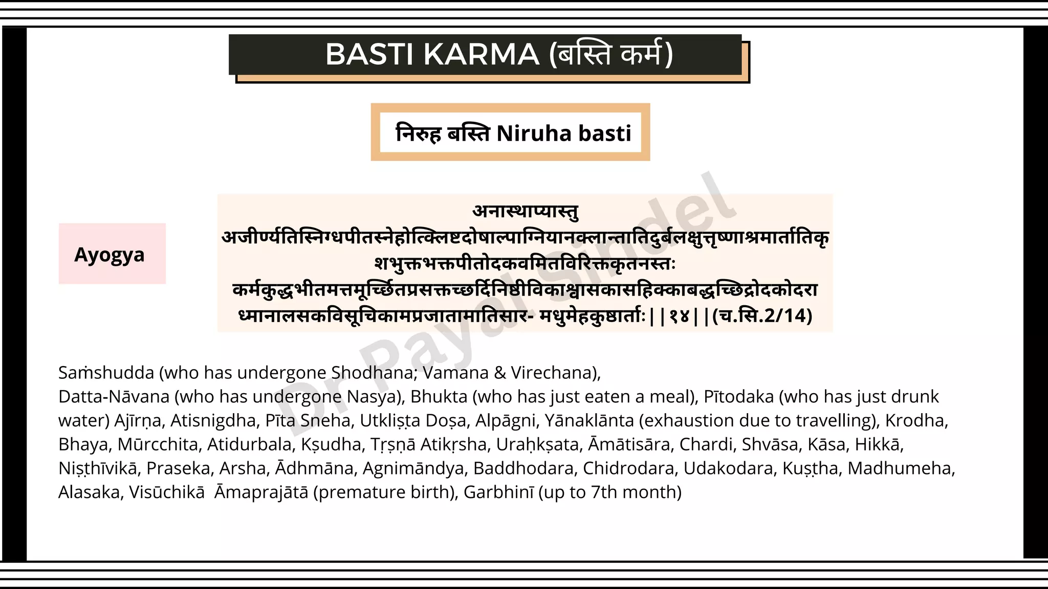 निरुह बस्ति Niruha basti
Ayogya
BASTI KARMA (बस्ति कर्म)
अनास्थाप्यास्तु
अजीर्ण्यतिस्निग्धपीतस्नेहोत्क्लिष्टदोषाल्पाग्नियानक्लान्तातिदुर्बलक्षुत्तृष्णाश्रमार्तातिकृ
शभुक्तभक्तपीतोदकवमितविरिक्तकृ तनस्तः
कर्मकु द्धभीतमत्तमूर्च्छितप्रसक्तच्छर्दिनिष्ठीविकाश्वासकासहिक्काबद्धच्छिद्रोदकोदरा
ध्मानालसकविसूचिकामप्रजातामातिसार- मधुमेहकु ष्ठार्ताः||१४||(च.सि.2/14)
Saṁshudda (who has undergone Shodhana; Vamana & Virechana),
Datta-Nāvana (who has undergone Nasya), Bhukta (who has just eaten a meal), Pītodaka (who has just drunk
water) Ajīrṇa, Atisnigdha, Pīta Sneha, Utkliṣṭa Doṣa, Alpāgni, Yānaklānta (exhaustion due to travelling), Krodha,
Bhaya, Mūrcchita, Atidurbala, Kṣudha, Tṛṣṇā Atikṛsha, Uraḥkṣata, Āmātisāra, Chardi, Shvāsa, Kāsa, Hikkā,
Niṣṭhīvikā, Praseka, Arsha, Ādhmāna, Agnimāndya, Baddhodara, Chidrodara, Udakodara, Kuṣṭha, Madhumeha,
Alasaka, Visūchikā Āmaprajātā (premature birth), Garbhinī (up to 7th month)
Dr Payal Sindel
 