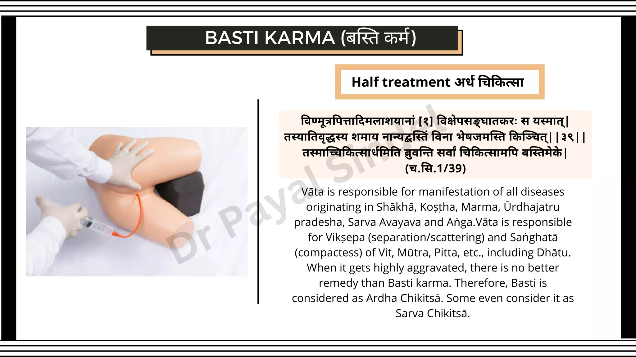 Half treatment अर्ध चिकित्सा
विण्मूत्रपित्तादिमलाशयानां [१] विक्षेपसङ् घातकरः स यस्मात्|
तस्यातिवृद्धस्य शमाय नान्यद्बस्तिं विना भेषजमस्ति किञ्चित्||३९||
तस्माच्चिकित्सार्धमिति ब्रुवन्ति सर्वां चिकित्सामपि बस्तिमेके |
(च.सि.1/39)
Vāta is responsible for manifestation of all diseases
originating in Shākhā, Koṣṭha, Marma, Ūrdhajatru
pradesha, Sarva Avayava and Aṅga.Vāta is responsible
for Vikṣepa (separation/scattering) and Saṅghatā
(compactess) of Vit, Mūtra, Pitta, etc., including Dhātu.
When it gets highly aggravated, there is no better
remedy than Basti karma. Therefore, Basti is
considered as Ardha Chikitsā. Some even consider it as
Sarva Chikitsā.
BASTI KARMA (बस्ति कर्म)
Dr Payal Sindel
 