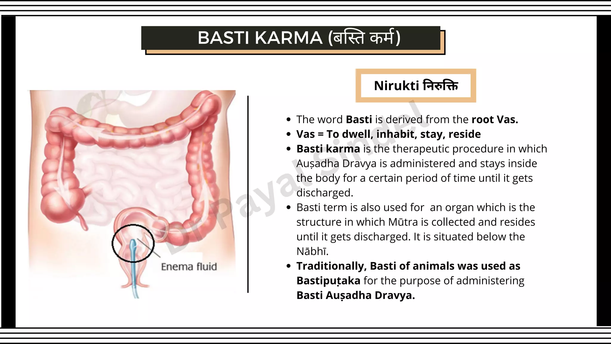 Nirukti निरुक्ति
The word Basti is derived from the root Vas.
Vas = To dwell, inhabit, stay, reside
Basti karma is the therapeutic procedure in which
Auṣadha Dravya is administered and stays inside
the body for a certain period of time until it gets
discharged.
Basti term is also used for an organ which is the
structure in which Mūtra is collected and resides
until it gets discharged. It is situated below the
Nābhī.
Traditionally, Basti of animals was used as
Bastipuṭaka for the purpose of administering
Basti Auṣadha Dravya.
BASTI KARMA (बस्ति कर्म)
Dr Payal Sindel
 