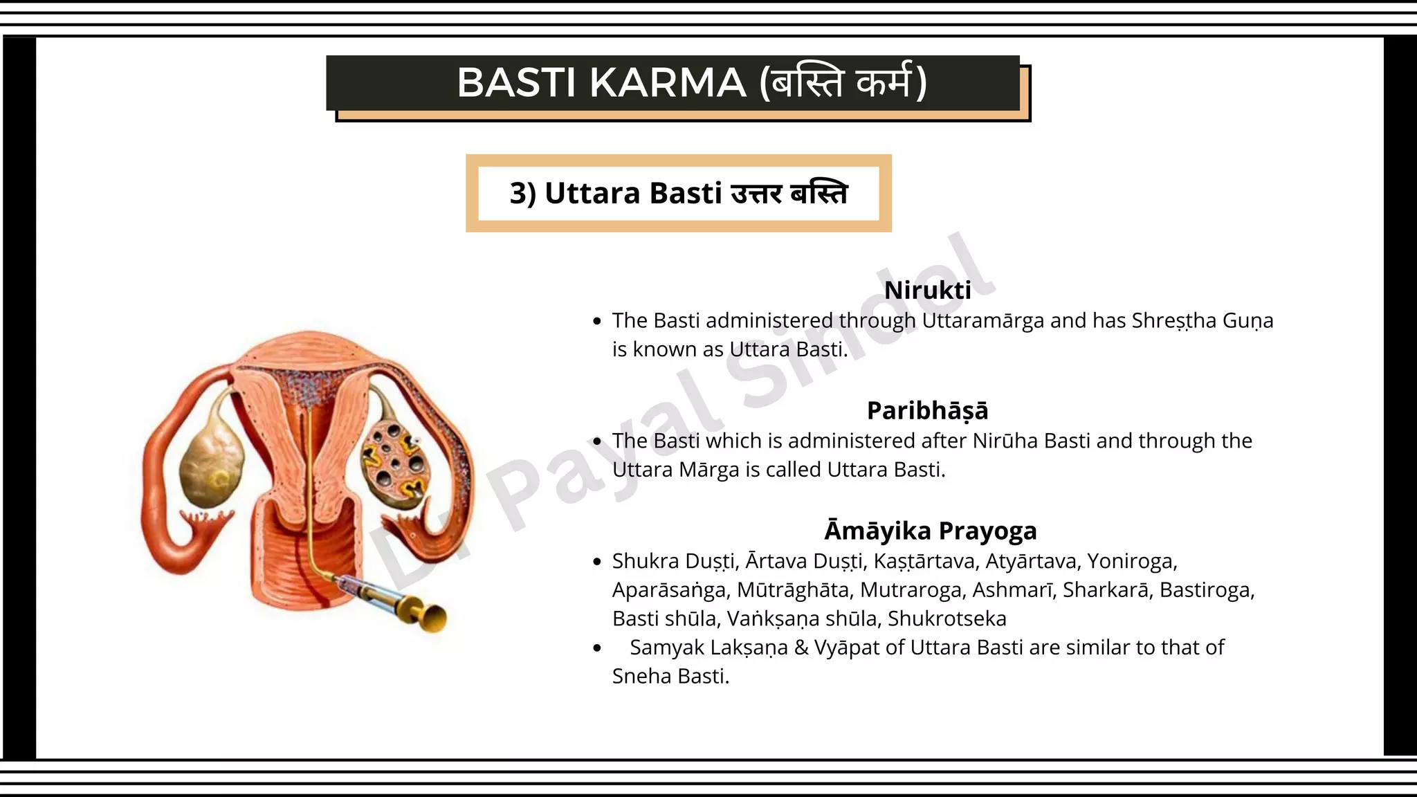 3) Uttara Basti उत्तर बस्ति
BASTI KARMA (बस्ति कर्म)
The Basti administered through Uttaramārga and has Shreṣṭha Guṇa
is known as Uttara Basti.
The Basti which is administered after Nirūha Basti and through the
Uttara Mārga is called Uttara Basti.
Shukra Duṣṭi, Ārtava Duṣṭi, Kaṣṭārtava, Atyārtava, Yoniroga,
Aparāsaṅga, Mūtrāghāta, Mutraroga, Ashmarī, Sharkarā, Bastiroga,
Basti shūla, Vaṅkṣaṇa shūla, Shukrotseka
 Samyak Lakṣaṇa & Vyāpat of Uttara Basti are similar to that of
Sneha Basti.
Nirukti
Paribhāṣā
Āmāyika Prayoga
Dr Payal Sindel
 