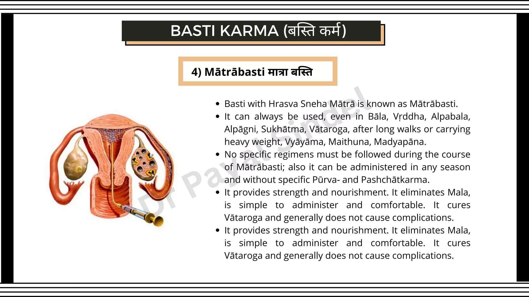 4) Mātrābasti मात्रा बस्ति
BASTI KARMA (बस्ति कर्म)
Basti with Hrasva Sneha Mātrā is known as Mātrābasti.
It can always be used, even in Bāla, Vṛddha, Alpabala,
Alpāgni, Sukhātma, Vātaroga, after long walks or carrying
heavy weight, Vyāyāma, Maithuna, Madyapāna.
No specific regimens must be followed during the course
of Mātrābasti; also it can be administered in any season
and without specific Pūrva- and Pashchātkarma.
It provides strength and nourishment. It eliminates Mala,
is simple to administer and comfortable. It cures
Vātaroga and generally does not cause complications.
It provides strength and nourishment. It eliminates Mala,
is simple to administer and comfortable. It cures
Vātaroga and generally does not cause complications.
Dr Payal Sindel
 