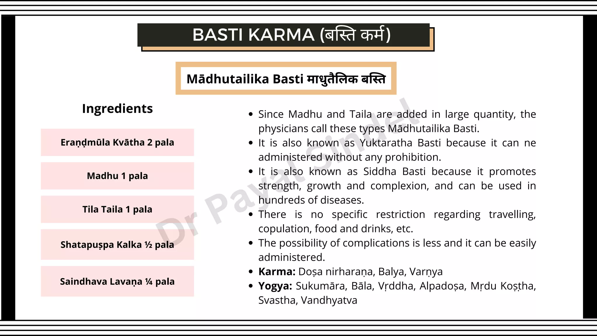 Mādhutailika Basti माधुतैलिक बस्ति
BASTI KARMA (बस्ति कर्म)
Since Madhu and Taila are added in large quantity, the
physicians call these types Mādhutailika Basti.
It is also known as Yuktaratha Basti because it can ne
administered without any prohibition.
It is also known as Siddha Basti because it promotes
strength, growth and complexion, and can be used in
hundreds of diseases.
There is no specific restriction regarding travelling,
copulation, food and drinks, etc.
The possibility of complications is less and it can be easily
administered.
Karma: Doṣa nirharaṇa, Balya, Varṇya
Yogya: Sukumāra, Bāla, Vṛddha, Alpadoṣa, Mṛdu Koṣṭha,
Svastha, Vandhyatva
Eraṇḍmūla Kvātha 2 pala
Madhu 1 pala
Tila Taila 1 pala
Shatapuṣpa Kalka ½ pala
Saindhava Lavaṇa ¼ pala
Ingredients
Dr Payal Sindel
 