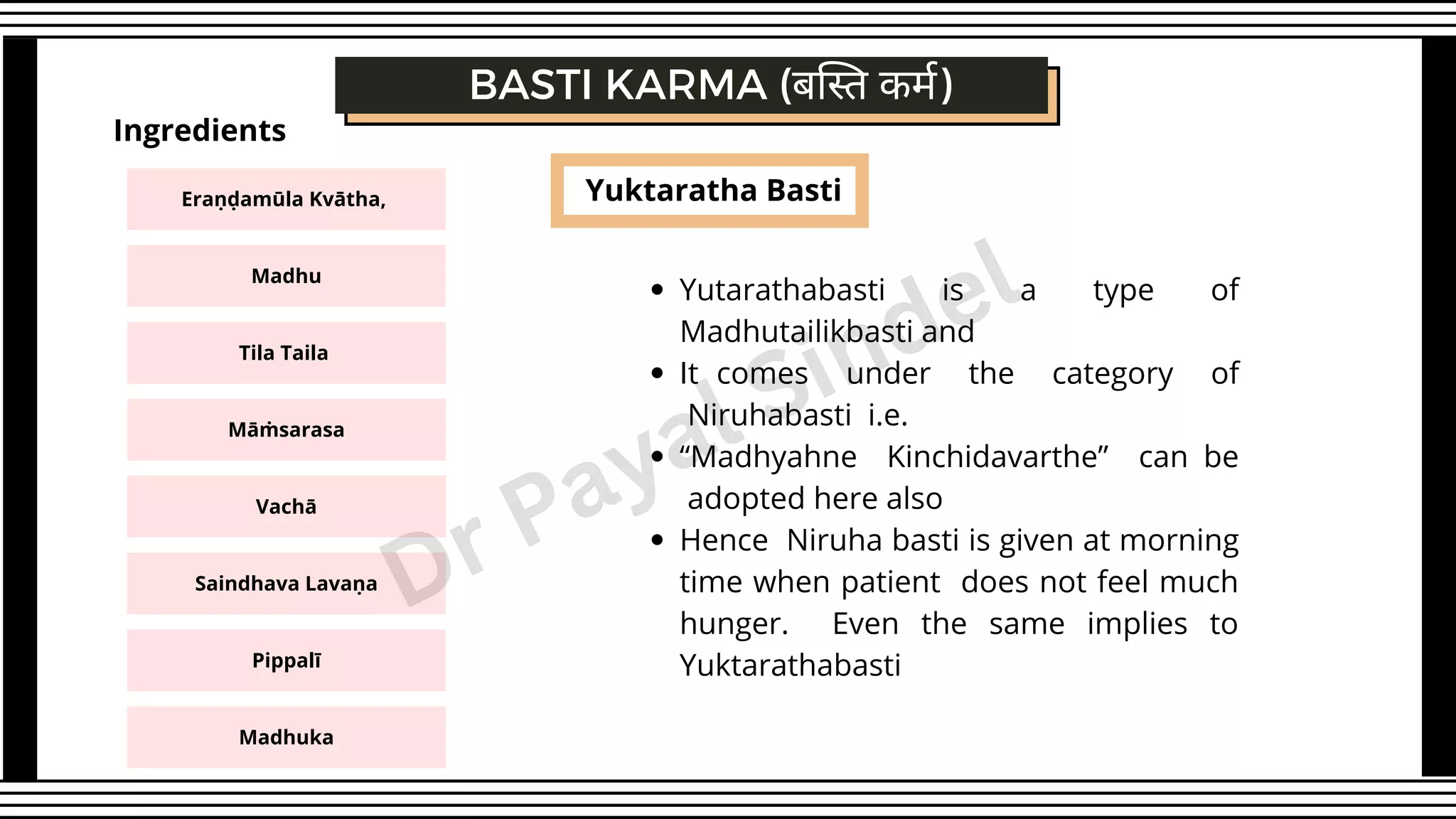 Yuktaratha Basti
BASTI KARMA (बस्ति कर्म)
Yutarathabasti is a type of
Madhutailikbasti and
It comes under the category of
Niruhabasti i.e.
“Madhyahne Kinchidavarthe” can be
adopted here also
Hence Niruha basti is given at morning
time when patient does not feel much
hunger. Even the same implies to
Yuktarathabasti
Eraṇḍamūla Kvātha,
Madhu
Tila Taila
Māṁsarasa
Ingredients
Vachā
Saindhava Lavaṇa
Pippalī
Madhuka
Dr Payal Sindel
 