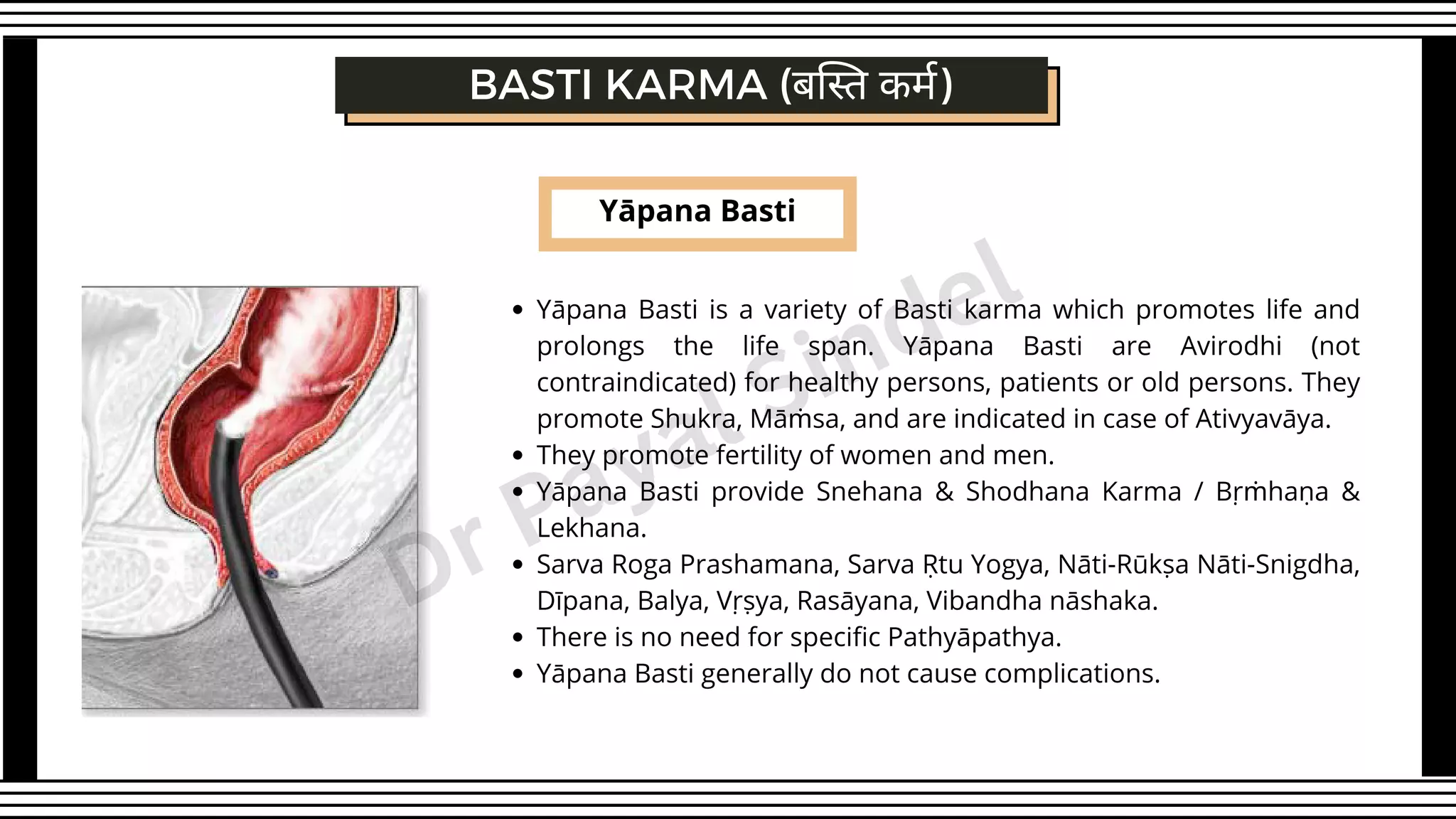 Yāpana Basti
Yāpana Basti is a variety of Basti karma which promotes life and
prolongs the life span. Yāpana Basti are Avirodhi (not
contraindicated) for healthy persons, patients or old persons. They
promote Shukra, Māṁsa, and are indicated in case of Ativyavāya.
They promote fertility of women and men.
Yāpana Basti provide Snehana & Shodhana Karma / Bṛṁhaṇa &
Lekhana.
Sarva Roga Prashamana, Sarva Ṛtu Yogya, Nāti-Rūkṣa Nāti-Snigdha,
Dīpana, Balya, Vṛṣya, Rasāyana, Vibandha nāshaka.
There is no need for specific Pathyāpathya.
Yāpana Basti generally do not cause complications.
BASTI KARMA (बस्ति कर्म)
Dr Payal Sindel
 