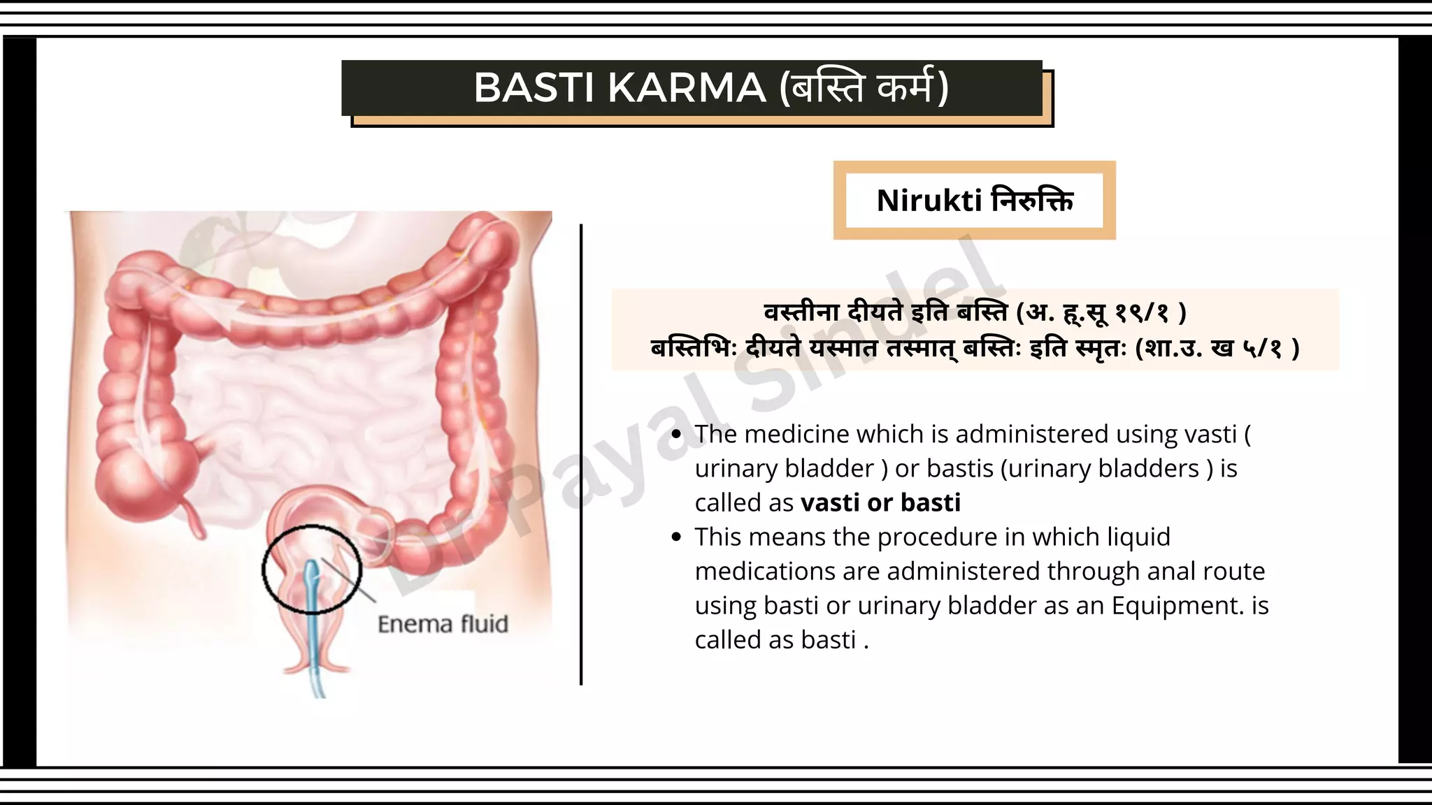 Nirukti निरुक्ति
BASTI KARMA (बस्ति कर्म)
वस्तीना दीयते इति बस्ति (अ. ह्.सू १९/१ )
बस्तिभिः दीयते यस्मात तस्मात् बस्तिः इति स्मृतः (शा.उ. ख ५/१ )
The medicine which is administered using vasti (
urinary bladder ) or bastis (urinary bladders ) is
called as vasti or basti
This means the procedure in which liquid
medications are administered through anal route
using basti or urinary bladder as an Equipment. is
called as basti .
Dr Payal Sindel
 