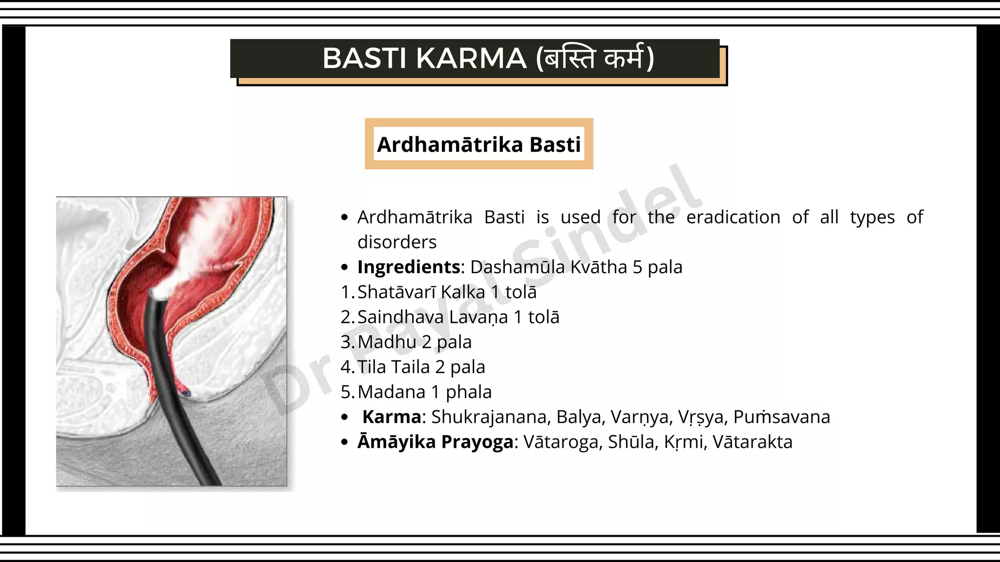 Ardhamātrika Basti
Ardhamātrika Basti is used for the eradication of all types of
disorders
Ingredients: Dashamūla Kvātha 5 pala
Shatāvarī Kalka 1 tolā
Saindhava Lavaṇa 1 tolā
Madhu 2 pala
Tila Taila 2 pala
Madana 1 phala
Karma: Shukrajanana, Balya, Varṇya, Vṛṣya, Puṁsavana
Āmāyika Prayoga: Vātaroga, Shūla, Kṛmi, Vātarakta
1.
2.
3.
4.
5.
BASTI KARMA (बस्ति कर्म)
Dr Payal Sindel
 