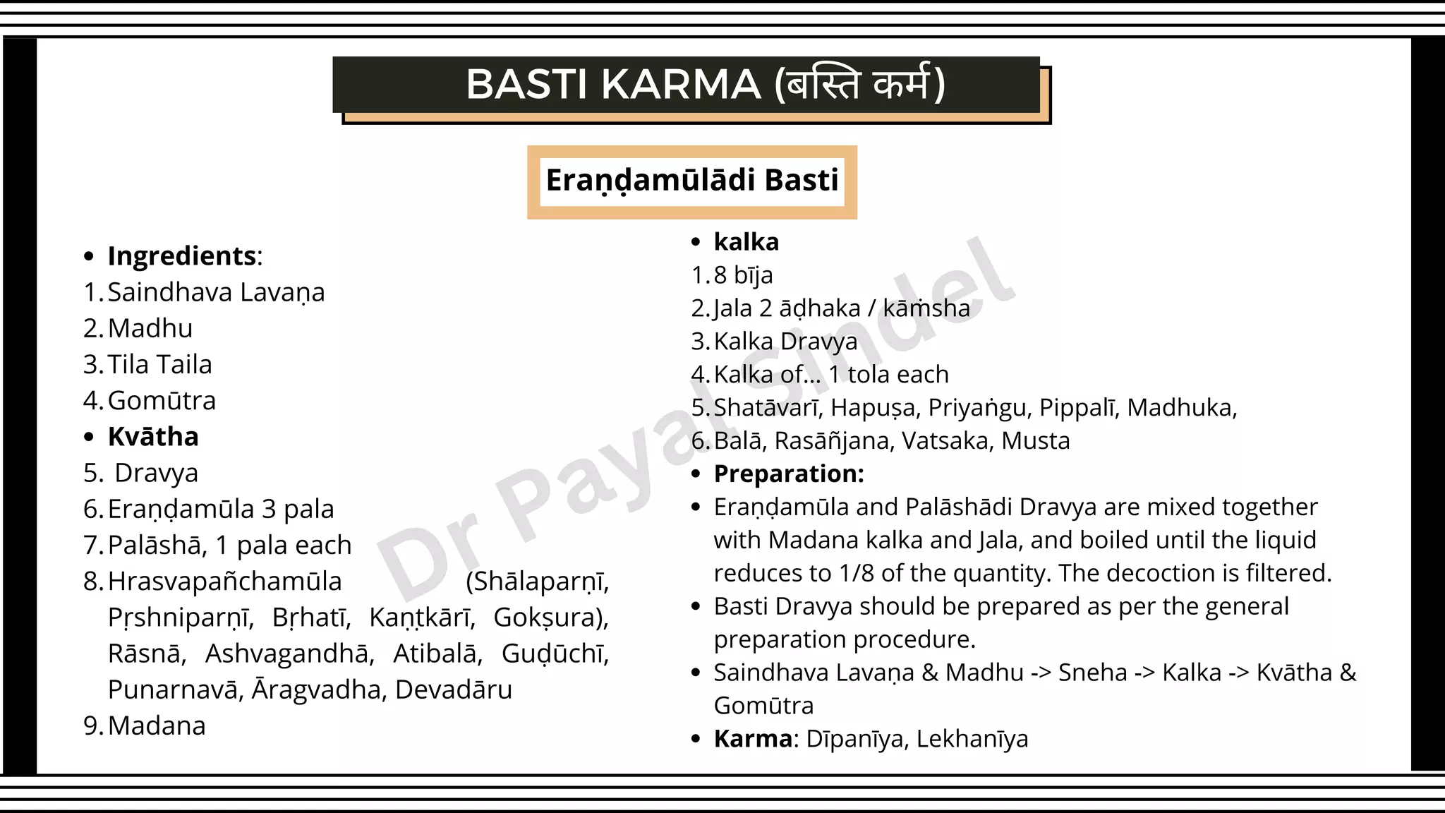 Eraṇḍamūlādi Basti
Ingredients:
Saindhava Lavaṇa
Madhu
Tila Taila
Gomūtra
Kvātha
Dravya
Eraṇḍamūla 3 pala
Palāshā, 1 pala each
Hrasvapañchamūla (Shālaparṇī,
Pṛshniparṇī, Bṛhatī, Kaṇṭkārī, Gokṣura),
Rāsnā, Ashvagandhā, Atibalā, Guḍūchī,
Punarnavā, Āragvadha, Devadāru
Madana
1.
2.
3.
4.
5.
6.
7.
8.
9.
BASTI KARMA (बस्ति कर्म)
kalka
8 bīja
Jala 2 āḍhaka / kāṁsha
Kalka Dravya
Kalka of… 1 tola each
Shatāvarī, Hapuṣa, Priyaṅgu, Pippalī, Madhuka,
Balā, Rasāñjana, Vatsaka, Musta
Preparation:
Eraṇḍamūla and Palāshādi Dravya are mixed together
with Madana kalka and Jala, and boiled until the liquid
reduces to 1/8 of the quantity. The decoction is filtered.
Basti Dravya should be prepared as per the general
preparation procedure.
Saindhava Lavaṇa & Madhu -> Sneha -> Kalka -> Kvātha &
Gomūtra
Karma: Dīpanīya, Lekhanīya
1.
2.
3.
4.
5.
6.
Dr Payal Sindel
 