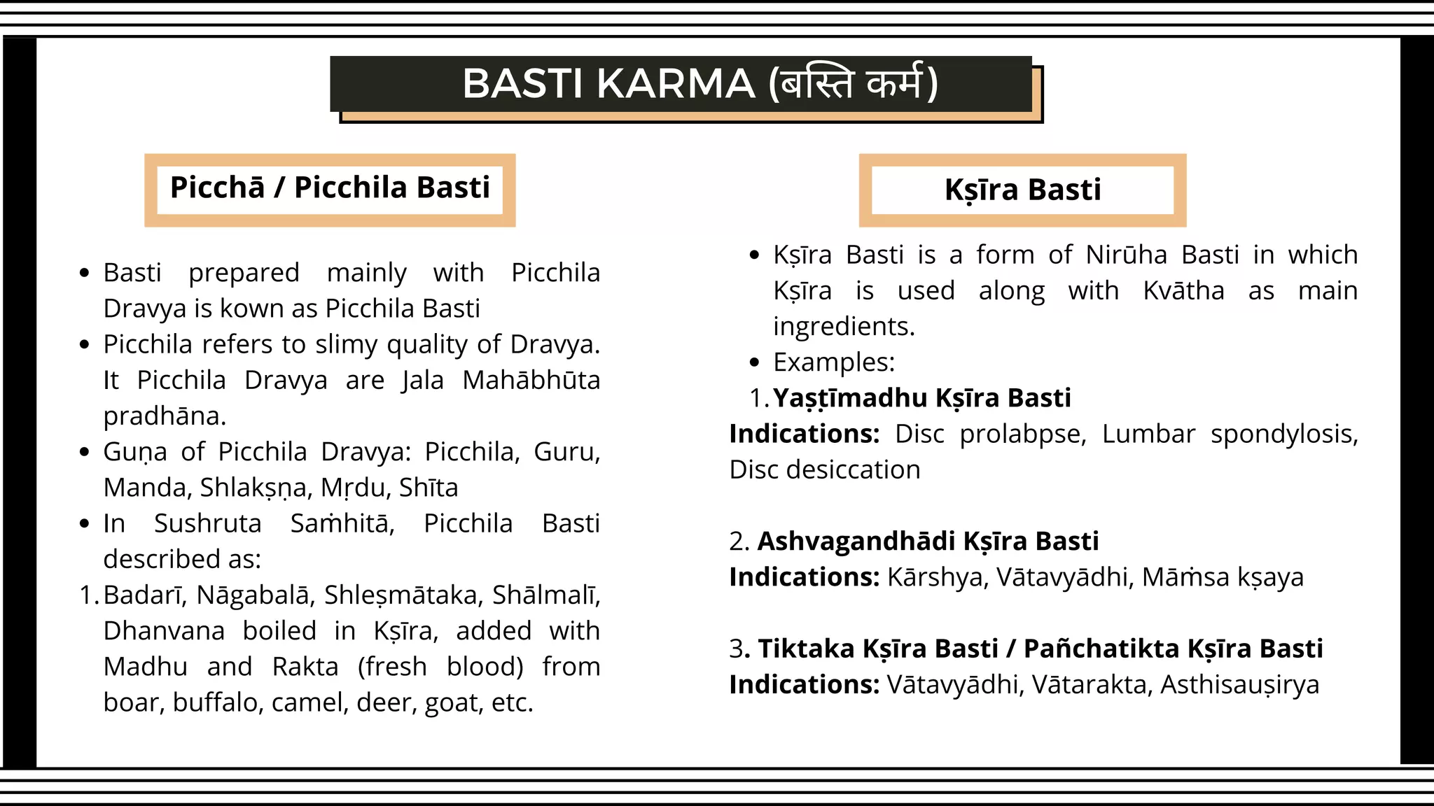 Picchā / Picchila Basti
BASTI KARMA (बस्ति कर्म)
Kṣīra Basti
Basti prepared mainly with Picchila
Dravya is kown as Picchila Basti
Picchila refers to slimy quality of Dravya.
It Picchila Dravya are Jala Mahābhūta
pradhāna.
Guṇa of Picchila Dravya: Picchila, Guru,
Manda, Shlakṣṇa, Mṛdu, Shīta
In Sushruta Saṁhitā, Picchila Basti
described as:
Badarī, Nāgabalā, Shleṣmātaka, Shālmalī,
Dhanvana boiled in Kṣīra, added with
Madhu and Rakta (fresh blood) from
boar, buffalo, camel, deer, goat, etc.
1.
Kṣīra Basti is a form of Nirūha Basti in which
Kṣīra is used along with Kvātha as main
ingredients.
Examples:
Yaṣṭīmadhu Kṣīra Basti
1.
Indications: Disc prolabpse, Lumbar spondylosis,
Disc desiccation
2. Ashvagandhādi Kṣīra Basti
Indications: Kārshya, Vātavyādhi, Māṁsa kṣaya
3. Tiktaka Kṣīra Basti / Pañchatikta Kṣīra Basti
Indications: Vātavyādhi, Vātarakta, Asthisauṣirya
 