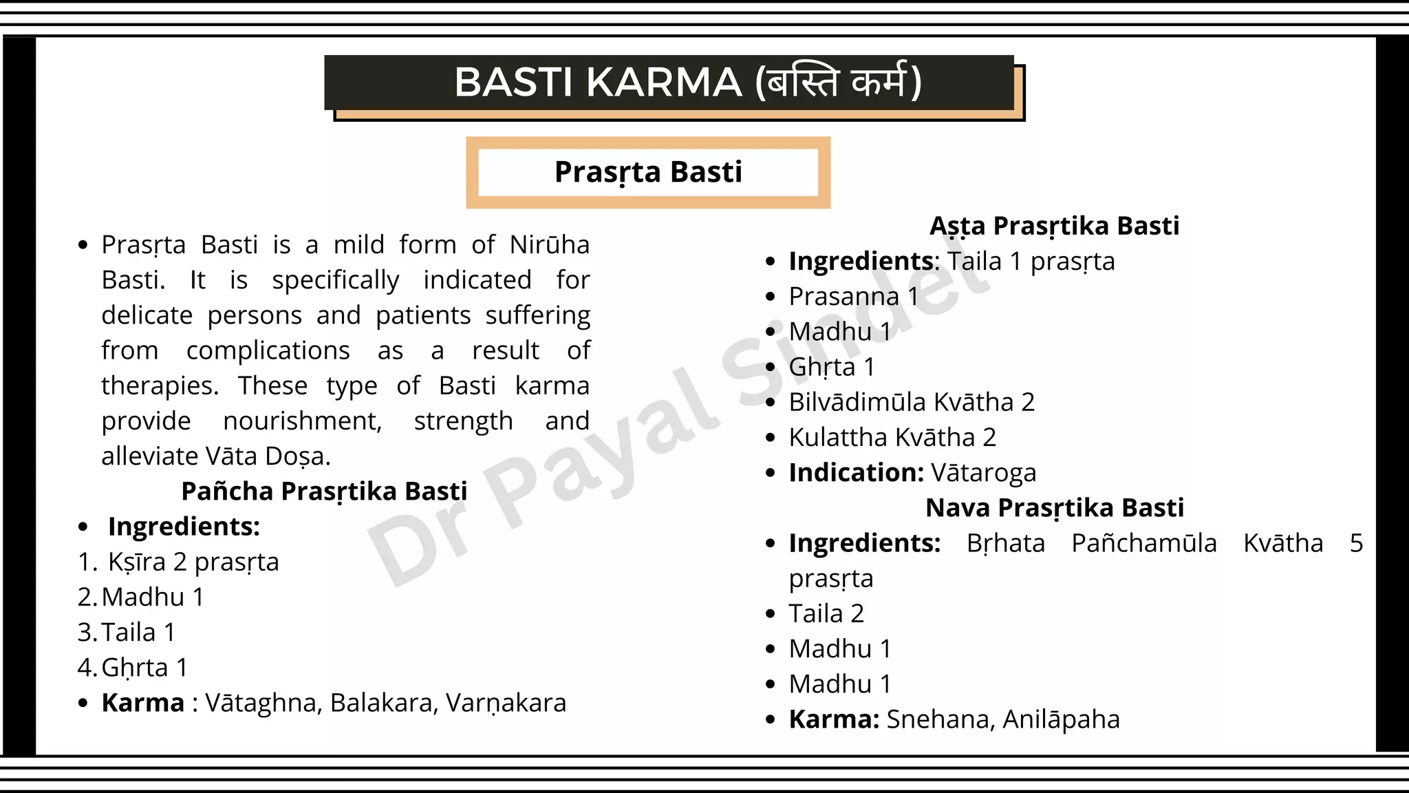 Prasṛta Basti
BASTI KARMA (बस्ति कर्म)
Prasṛta Basti is a mild form of Nirūha
Basti. It is specifically indicated for
delicate persons and patients suffering
from complications as a result of
therapies. These type of Basti karma
provide nourishment, strength and
alleviate Vāta Doṣa.
Ingredients:
Kṣīra 2 prasṛta
Madhu 1
Taila 1
Gḥrta 1
Karma : Vātaghna, Balakara, Varṇakara
Pañcha Prasṛtika Basti
1.
2.
3.
4.
Ingredients: Taila 1 prasṛta
Prasanna 1
Madhu 1
Ghṛta 1
Bilvādimūla Kvātha 2
Kulattha Kvātha 2
Indication: Vātaroga
Ingredients: Bṛhata Pañchamūla Kvātha 5
prasṛta
Taila 2
Madhu 1
Madhu 1
Karma: Snehana, Anilāpaha
Aṣṭa Prasṛtika Basti
Nava Prasṛtika Basti
Dr Payal Sindel
 