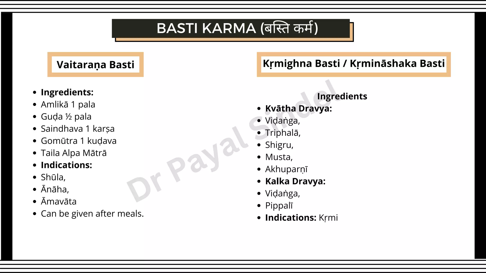Vaitaraṇa Basti
BASTI KARMA (बस्ति कर्म)
Ingredients:
Amlikā 1 pala
Guḍa ½ pala
Saindhava 1 karṣa
Gomūtra 1 kuḍava
Taila Alpa Mātrā
Indications:
Shūla,
Ānāha,
Āmavāta
Can be given after meals.
Kṛmighna Basti / Kṛmināshaka Basti
Kvātha Dravya:
Viḍaṅga,
Triphalā,
Shigru,
Musta,
Akhuparṇī
Kalka Dravya:
Viḍaṅga,
Pippalī
Indications: Kṛmi
Ingredients
Dr Payal Sindel
 